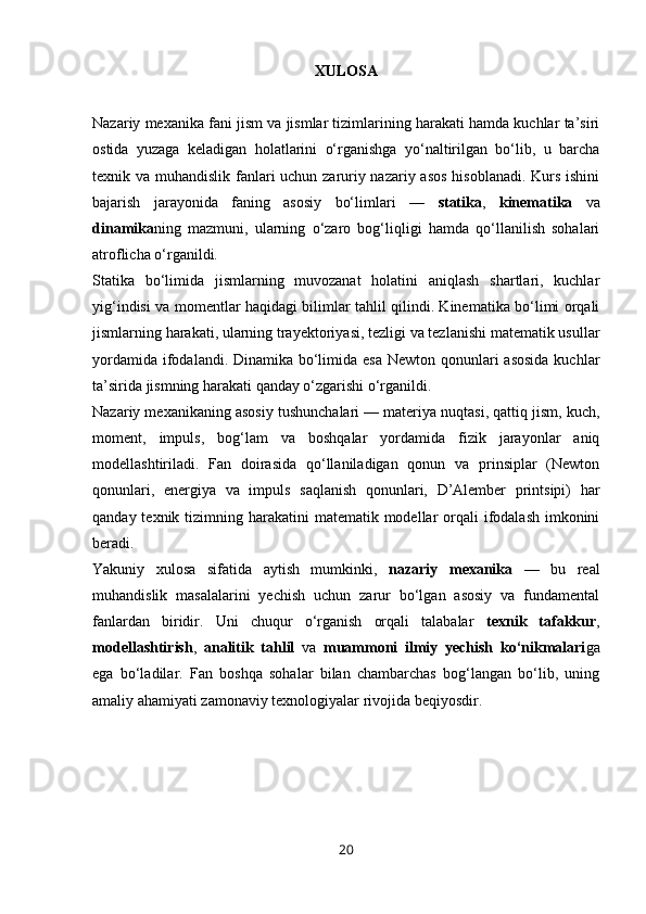 XULOSA
Nazariy mexanika fani jism va jismlar tizimlarining harakati hamda kuchlar ta’siri
ostida   yuzaga   keladigan   holatlarini   o‘rganishga   yo‘naltirilgan   bo‘lib,   u   barcha
texnik va muhandislik fanlari uchun zaruriy nazariy asos  hisoblanadi. Kurs ishini
bajarish   jarayonida   faning   asosiy   bo‘limlari   —   statika ,   kinematika   va
dinamika ning   mazmuni,   ularning   o‘zaro   bog‘liqligi   hamda   qo‘llanilish   sohalari
atroflicha o‘rganildi.
Statika   bo‘limida   jismlarning   muvozanat   holatini   aniqlash   shartlari,   kuchlar
yig‘indisi va momentlar haqidagi bilimlar tahlil qilindi. Kinematika bo‘limi orqali
jismlarning harakati, ularning trayektoriyasi, tezligi va tezlanishi matematik usullar
yordamida ifodalandi. Dinamika bo‘limida esa Newton qonunlari  asosida  kuchlar
ta’sirida jismning harakati qanday o‘zgarishi o‘rganildi.
Nazariy mexanikaning asosiy tushunchalari — materiya nuqtasi, qattiq jism, kuch,
moment,   impuls,   bog‘lam   va   boshqalar   yordamida   fizik   jarayonlar   aniq
modellashtiriladi.   Fan   doirasida   qo‘llaniladigan   qonun   va   prinsiplar   (Newton
qonunlari,   energiya   va   impuls   saqlanish   qonunlari,   D’Alember   printsipi)   har
qanday texnik tizimning harakatini  matematik modellar  orqali  ifodalash imkonini
beradi.
Yakuniy   xulosa   sifatida   aytish   mumkinki,   nazariy   mexanika   —   bu   real
muhandislik   masalalarini   yechish   uchun   zarur   bo‘lgan   asosiy   va   fundamental
fanlardan   biridir.   Uni   chuqur   o‘rganish   orqali   talabalar   texnik   tafakkur ,
modellashtirish ,   analitik   tahlil   va   muammoni   ilmiy   yechish   ko‘nikmalari ga
ega   bo‘ladilar.   Fan   boshqa   sohalar   bilan   chambarchas   bog‘langan   bo‘lib,   uning
amaliy ahamiyati zamonaviy texnologiyalar rivojida beqiyosdir.
20 