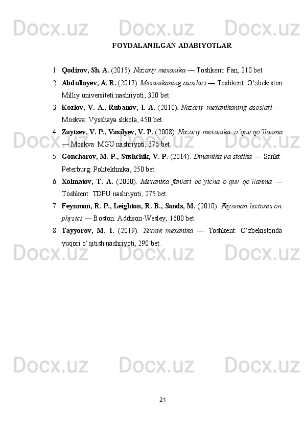 FOYDALANILGAN ADABIYOTLAR
1. Qodirov, Sh. A.  (2015).  Nazariy mexanika  — Toshkent: Fan, 210 bet.
2. Abdullayev, A. R.  (2017).  Mexanikaning asoslari  — Toshkent: O‘zbekiston
Milliy universiteti nashriyoti, 320 bet.
3. Kozlov,   V.   A.,   Rubanov,   I.   A.   (2010).   Nazariy   mexanikaning   asoslari   —
Moskva: Vysshaya shkola, 450 bet.
4. Zaytsev, V. P., Vasilyev, V. P.  (2008).  Nazariy mexanika: o‘quv qo‘llanma
— Moskva: MGU nashriyoti, 376 bet.
5. Goncharov, M. P., Sushchik, V. P.   (2014).   Dinamika va statika   — Sankt-
Peterburg: Politekhnika, 250 bet.
6. Xolmatov,   T.   A.   (2020).   Mexanika   fanlari   bo‘yicha   o‘quv   qo‘llanma   —
Toshkent: TDPU nashriyoti, 275 bet.
7. Feynman, R. P., Leighton, R. B., Sands, M.   (2010).   Feynman lectures on
physics  — Boston: Addison-Wesley, 1600 bet.
8. Tayyorov,   M.   I.   (2019).   Texnik   mexanika   —   Toshkent:   O‘zbekistonda
yuqori o‘qitish nashriyoti, 290 bet.
21 