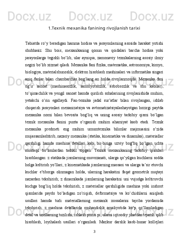 1 . Texnik  mexanik a fanining riv ojlanish t arixi
Tabiatda   ro‘y   beradigan   hamma   hodisa   va   jarayonlarning   asosida   harakat   yotishi
shubhasiz.   Shu   bois,   mexanikaning   qonun   va   qoidalari   barcha   hodisa   yoki
jarayonlarga   tegishli   bo‘lib,   ular   ayniqsa,   zamonaviy   texnikalarning   asosiy   ilmiy
negizi bo‘lib xizmat qiladi. Mexanika fani fizika, matematika, astronomiya, kimyo,
biologiya, materialshunoslik, elektron hisoblash mashinalari va informatika singari
aniq   fanlar   bilan   chambarchas   bog‘lang   an   holda   rivojlanmoqda.   Mexanika   fani
og‘ir   sanoat   (mashinasozlik,   samolyotsozlik,   asbobsozlik   va   shu   kabilar),
to‘qimachilik va yengil  sanoat  hamda qurilish sohalarining rivojlanishida muhim,
yetakchi   o‘rin   egallaydi.   Fan-texnika   jadal   sur’atlar   bilan   rivojlangan,   ishlab
chiqarish   jarayonlari   mexanizatsiya   va   avtomatizatsiyalashayotgan   hozirgi   paytda
mexanika   nomi   bilan   bevosita   bog‘liq   va   uning   asosiy   tarkibiy   qismi   bo‘lgan
texnik   mexanika   fanini   puxta   o‘rganish   muhim   ahamiyat   kasb   etadi.   Texnik
mexanika   predmeti   eng   muhim   umumtexnika   bilimlar   majmuasini   o‘zida
mujassamlashtirib, nazariy mexanika (statika, kinematika va dinamika), materiallar
qarshiligi   hamda   mashina   detallari   kabi   bir-biriga   uzviy   bog‘liq   bo‘lgan   uchta
mustaqil   bo‘limlardan   tashkil   topgan.   Texnik   mexanikaning   tarkibiy   qismlari
hisoblangan: z statikada jismlarning muvozanati, ularga qo‘yilgan kuchlarni sodda
holga keltirish yo‘llari; z kinematikada jismlarning massasi va ularga ta’sir etuvchi
kuchlar   e’tiborga   olinmagan   holda,   ularning   harakatini   faqat   geometrik   nuqtayi
nazardan   tekshirish;   z   dinamikada   jismlarning   harakatini   uni   vujudga   keltiruvchi
kuchga   bog‘liq   holda   tekshirish;   z   materiallar   qarshiligida   mashina   yoki   inshoot
qismlarida   paydo   bo‘ladigan   zo‘riqish,   deformatsiya   va   ko‘chishlarni   aniqlash
usullari   hamda   turli   materiallarning   mexanik   xossalarini   tajriba   yordamida
tekshirish;   z   mashina   detallarida   muhandislik   amaliyotida   ko‘p   qo‘llaniladigan
detal va uzellarning tuzilishi, ishlash prinsi pi, ularni iqtisodiy jihatdan tejamli qilib
hisoblash,   loyihalash   usullari   o‘rganiladi.   Mazkur   darslik   kasb-hunar   kollejlari
3 