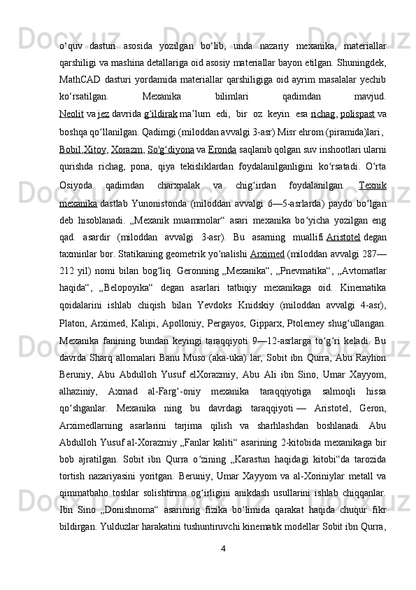 o‘quv   dasturi   asosida   yozilgan   bo‘lib,   unda   nazariy   mexanika,   materiallar
qarshiligi va mashina detallariga oid asosiy materiallar bayon etilgan. Shuningdek,
MathCAD   dasturi   yordamida   materiallar   qarshiligiga   oid   ayrim   masalalar   yechib
ko‘rsatilgan.   Mexanika   bilimlari   qadimdan   mavjud.
Neolit   va   jez   davrida   g ildirakʻ   ma lum   edi,   bir   oz   keyin   esa	ʼ   richag ,   polispast   va
boshqa qo llanilgan. Qadimgi (miloddan avvalgi 3-asr) Misr ehrom (piramida)lari	
ʻ ,
Bobil , Xitoy ,   Xorazm ,   So'g diyona	
ʻ   va   Eronda   saqlanib qolgan suv inshootlari ularni
qurishda   richag,   pona,   qiya   tekisliklardan   foydalanilganligini   ko rsatadi.   O rta	
ʻ ʻ
Osiyoda   qadimdan   charxpalak   va   chig irdan   foydalanilgan.	
ʻ   Texnik
mexanika   dastlab   Yunonistonda   (miloddan   avvalgi   6—5-asrlarda)   paydo   bo lgan	
ʻ
deb   hisoblanadi.   „Mexanik   muammolar“   asari   mexanika   bo yicha   yozilgan   eng	
ʻ
qad.   asardir   (miloddan   avvalgi   3-asr).   Bu   asarning   muallifi   Aristotel   degan
taxminlar bor. Statikaning geometrik yo nalishi	
ʻ   Arximed   (miloddan avvalgi 287—
212   yil)   nomi   bilan   bog liq.   Geronning   „Mexanika“,   „Pnevmatika“,   „Avtomatlar	
ʻ
haqida“,   „Belopoyika“   degan   asarlari   tatbiqiy   mexanikaga   oid.   Kinematika
qoidalarini   ishlab   chiqish   bilan   Yevdoks   Knidskiy   (miloddan   avvalgi   4-asr),
Platon,   Arximed,   Kalipi,   Apolloniy,   Pergayos,   Gipparx,   Ptolemey   shug ullangan.	
ʻ
Mexanika   fanining   bundan   keyingi   taraqqiyoti   9—12-asrlarga   to g ri   keladi.   Bu	
ʻ ʻ
davrda  Sharq  allomalari   Banu   Muso   (aka-uka)   lar,   Sobit   ibn   Qurra,  Abu   Rayhon
Beruniy,   Abu   Abdulloh   Yusuf   elXorazmiy,   Abu   Ali   ibn   Sino,   Umar   Xayyom,
alhaziniy,   Axmad   al-Farg -oniy   mexanika   taraqqiyotiga   salmoqli   hissa	
ʻ
qo shganlar.   Mexanika   ning   bu   davrdagi   taraqqiyoti	
ʻ   —   Aristotel,   Geron,
Arximedlarning   asarlarini   tarjima   qilish   va   sharhlashdan   boshlanadi.   Abu
Abdulloh   Yusuf   al-Xorazmiy   „Fanlar   kaliti“   asarining   2-kitobida   mexanikaga   bir
bob   ajratilgan.   Sobit   ibn   Qurra   o zining   „Karastun   haqidagi   kitobi“da   tarozida	
ʻ
tortish   nazariyasini   yoritgan.   Beruniy,   Umar   Xayyom   va   al-Xoriniylar   metall   va
qimmatbaho   toshlar   solishtirma   og irligini   anikdash   usullarini   ishlab   chiqqanlar.
ʻ
Ibn   Sino   „Donishnoma“   asarining   fizika   bo limida   qarakat   haqida   chuqur   fikr	
ʻ
bildirgan. Yulduzlar harakatini tushuntiruvchi kinematik modellar Sobit ibn Qurra,
4 