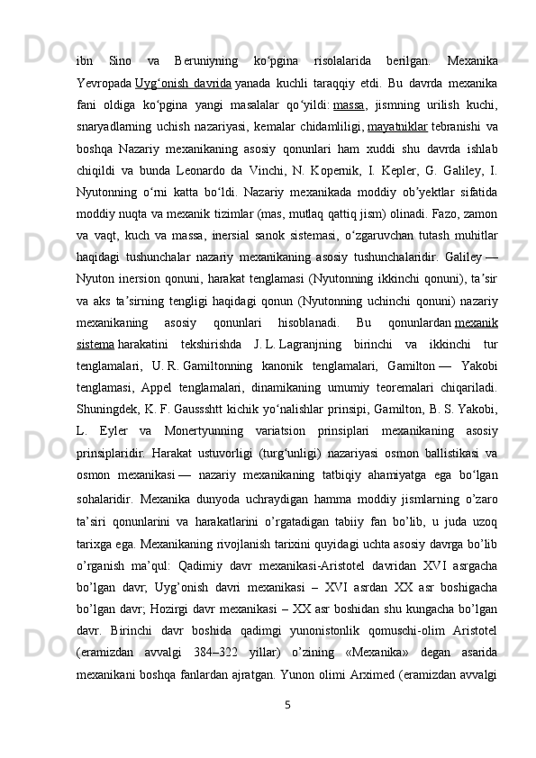 ibn   Sino   va   Beruniyning   ko pgina   risolalarida   berilgan.ʻ   Mexanika
Yevropada   Uyg onish   davrida	
ʻ   yanada   kuchli   taraqqiy   etdi.   Bu   davrda   mexanika
fani   oldiga   ko pgina   yangi   masalalar   qo yildi:
ʻ ʻ   massa ,   jismning   urilish   kuchi,
snaryadlarning   uchish   nazariyasi,   kemalar   chidamliligi,   mayatniklar   tebranishi   va
boshqa   Nazariy   mexanikaning   asosiy   qonunlari   ham   xuddi   shu   davrda   ishlab
chiqildi   va   bunda   Leonardo   da   Vinchi,   N.   Kopernik,   I.   Kepler,   G.   Galiley,   I.
Nyutonning   o rni   katta   bo ldi.   Nazariy   mexanikada   moddiy   ob yektlar   sifatida
ʻ ʻ ʼ
moddiy nuqta va mexanik tizimlar (mas, mutlaq qattiq jism) olinadi. Fazo, zamon
va   vaqt,   kuch   va   massa,   inersial   sanok   sistemasi,   o zgaruvchan   tutash   muhitlar	
ʻ
haqidagi   tushunchalar   nazariy   mexanikaning   asosiy   tushunchalaridir.   Galiley   —
Nyuton   inersion   qonuni,   harakat   tenglamasi   (Nyutonning   ikkinchi   qonuni),   ta sir	
ʼ
va   aks   ta sirning   tengligi   haqidagi   qonun   (Nyutonning   uchinchi   qonuni)   nazariy	
ʼ
mexanikaning   asosiy   qonunlari   hisoblanadi.   Bu   qonunlardan   mexanik
sistema   harakatini   tekshirishda   J.   L.   Lagranjning   birinchi   va   ikkinchi   tur
tenglamalari,   U.   R.   Gamiltonning   kanonik   tenglamalari,   Gamilton   —   Yakobi
tenglamasi,   Appel   tenglamalari,   dinamikaning   umumiy   teoremalari   chiqariladi.
Shuningdek,   K.   F.   Gaussshtt   kichik   yo nalishlar   prinsipi,   Gamilton,   B.	
ʻ   S.   Yakobi,
L.   Eyler   va   Monertyunning   variatsion   prinsiplari   mexanikaning   asosiy
prinsiplaridir.   Harakat   ustuvorligi   (turg unligi)   nazariyasi   osmon   ballistikasi   va
ʻ
osmon   mexanikasi   —   nazariy   mexanikaning   tatbiqiy   ahamiyatga   ega   bo lgan	
ʻ
sohalaridir.   Mexanika   dunyoda   uchraydigan   hamma   moddiy   jismlarning   o’zaro
ta’siri   qonunlarini   va   harakatlarini   o’rgatadigan   tabiiy   fan   bo’lib,   u   juda   uzoq
tarixga ega. Mexanikaning rivojlanish tarixini quyidagi uchta asosiy davrga bo’lib
o’rganish   ma’qul:   Qadimiy   davr   mexanikasi-Aristotel   davridan   XVI   asrgacha
bo’lgan   davr;   Uyg’onish   davri   mexanikasi   –   XVI   asrdan   XX   asr   boshigacha
bo’lgan  davr;  Hozirgi  davr   mexanikasi   – XX  asr   boshidan  shu  kungacha  bo’lgan
davr.   Birinchi   davr   boshida   qadimgi   yunonistonlik   qomuschi-olim   Aristotel
(eramizdan   avvalgi   384–322   yillar)   o’zining   «Mexanika»   degan   asarida
mexanikani   boshqa  fanlardan  ajratgan.  Yunon  olimi   Arximed  (eramizdan  avvalgi
5 