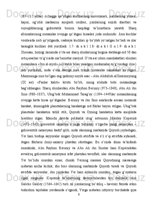 287–212   yillar)   richagga   qo’yilgan   kuchlarning   muvozanati,   jismlarning   yuzasi,
hajmi,   og’irlik   markazini   aniqlash   usullari,   jismlarning   suzish   shartlari   va
suyuqliklarning   gidrostatik   bosimi   haqidagi   ta’limotlarni   yaratdi.   Sharq
allomalarining  mexanika  rivojiga  qo’shgan  hissalari   juda muhimdir.  Jism  kuchlar
vositasida osib qo‘yilganda, reaksiya kuchlari ip bo‘ylab yo‘nalgan bo‘ladi va ular
taranglik   kuchlari   deb   yuritiladi.   1.7-   sh   a   k   l   1.8-   sh   a   k   l   G   α   1.9-   sh   a   k   l.
Xususan, hozirgi zamonda o’rta asr sharq olimlarining birgina statikaga oid 50 dan
ortiq asarlari to’g’risida ma’lumotlar mavjud. O’rta asr islom mamlakatlari olimlari
mexanikani «Ilm al-xiyol» («Ustalik bilan yasalgan moslamalar to’g’risidagi ilm»)
deb   yuritishib,   unda   o’sha   davrga   mos   texnik   mexanika   masalalari   ko’rilgan.
Mazmuniga mos bo’lgan eng qadimiy noyob asar – Abu Abdulloh alXorazmiyning
(IX   asr)   «Fanlar   kaliti»   kitobi   bo’lib,   uning   alohida   bobi   mexanikaga
bag’ishlangan.   Sharq   olimlaridan   Abu   Rayhon   Beruniy   (973–1048),   Abu   Ali   ibn
Sino   (980–1037),   Ulug’bek   Muhammad   Tarag’ay   (1394–1449)lar   mexanikaning
rivojiga   katta   hissa   qo’shganlar.   Beruniy   va   ibn   Sino   asarlarida   asosan   mexanik
harakat, shuningdek planetalarning harakatiga oid fikrlar  bayon etilgan. Ulug’bek
planetalar   harakatini   tahlil   etib,   Quyosh   va   Oyning   harakatini   katta   aniqlikda
hisoblay   olgan.   Ikkinchi   davrda   polshalik   ulug’   astronom   Nikolay   Kopernik
(1473–1543)   geosentrik   nazariya   o’rniga   butunlay   o’zgacha   yangi   nazariyani   –
geliosentrik nazariyani kashf qilib, unda olamning markazida Quyosh joylashgan,
Yer ham boshqa sayyoralar singari Quyosh atrofida va o’z o’qi atrofida aylanadi,
degan   fikrlarni   ilmiy-nazariy   jihatdan   isbotlagan.   Bu   o’rinda   shuni   ta’kidlash
mumkinki,   Abu   Rayhon   Beruniy   va   Abu   Ali   ibn   Sinolar   ham   Kopernikdan
avvalroq geliosentrik nazariyani sifat jihatidan tavsiflab, ular olamning markazida
Yer   bo’lishi   mumkin   emas,   chunki   Yerning   massasi   Quyoshning   massasiga
nisbatan   ancha   kichik,   shu   bois   olamning   markazida   Quyosh   turadi   va   Quyosh
atrofida   sayyoralar,   shu   jumladan   Yer   ham   aylanishi   mumkin,   degan   g’oyalarni
ilgari   surganlar.   Kopernik   ta’limotining   davomchilaridan   biri   italiyalik   olim
Galelio Galiley (1564–1642)  turli  xil  jismlarning bo’shliq – havosiz  fazoda erkin
tushishini   tajribalar   yordamida   o’rgandi,   Yerga  nisbatan   ixtiyoriy  burchakda   qiya
6 