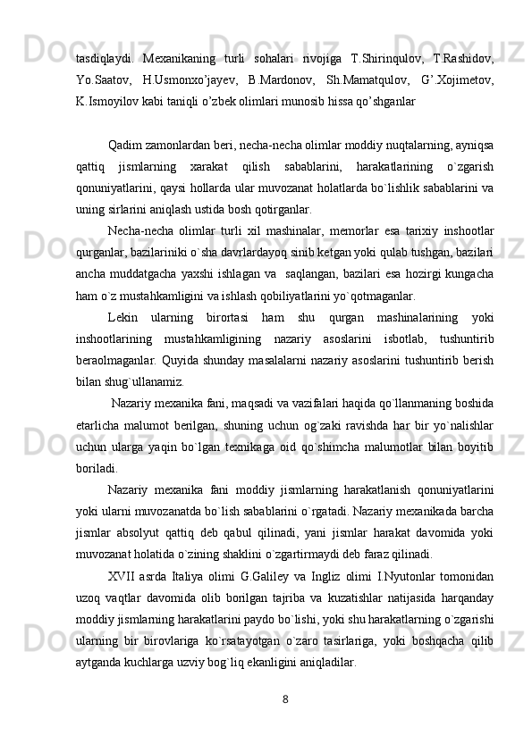 tasdiqlaydi.   Mexanikaning   turli   sohalari   rivojiga   T.Shirinqulov,   T.Rashidov,
Yo.Saatov,   H.Usmonxo’jayev,   B.Mardonov,   Sh.Mamatqulov,   G’.Xojimetov,
K.Ismoyilov kabi taniqli o’zbek olimlari munosib hissa qo’shganlar
Qadim zamonlardan beri, necha-necha olimlar moddiy nuqtalarning, ayniqsa
qattiq   jismlarning   xarakat   qilish   sabablarini,   harakatlarining   o`zgarish
qonuniyatlarini, qaysi hollarda ular muvozanat holatlarda bo`lishlik sabablarini va
uning sirlarini aniqlash ustida bosh qotirganlar. 
Necha-necha   olimlar   turli   xil   mashinalar,   memorlar   esa   tarixiy   inshootlar
qurganlar, bazilariniki o`sha davrlardayoq sinib ketgan yoki qulab tushgan, bazilari
ancha   muddatgacha   yaxshi   ishlagan   va     saqlangan,   bazilari   esa   hozirgi   kungacha
ham o`z mustahkamligini va ishlash qobiliyatlarini yo`qotmaganlar. 
Lekin   ularning   birortasi   ham   shu   qurgan   mashinalarining   yoki
inshootlarining   mustahkamligining   nazariy   asoslarini   isbotlab,   tushuntirib
beraolmaganlar.  Quyida  shunday  masalalarni   nazariy  asoslarini  tushuntirib  berish
bilan shug`ullanamiz.
 Nazariy mexanika fani, maqsadi va vazifalari haqida qo`llanmaning boshida
etarlicha   malumot   berilgan,   shuning   uchun   og`zaki   ravishda   har   bir   yo`nalishlar
uchun   ularga   yaqin   bo`lgan   texnikaga   oid   qo`shimcha   malumotlar   bilan   boyitib
boriladi.
Nazariy   mexanika   fani   moddiy   jismlarning   harakatlanish   qonuniyatlarini
yoki ularni muvozanatda bo`lish sabablarini o`rgatadi. Nazariy mexanikada barcha
jismlar   absolyut   qattiq   deb   qabul   qilinadi,   yani   jismlar   harakat   davomida   yoki
muvozanat holatida o`zining shaklini o`zgartirmaydi deb faraz qilinadi.
XVII   asrda   Italiya   olimi   G.Galiley   va   Ingliz   olimi   I.Nyutonlar   tomonidan
uzoq   vaqtlar   davomida   olib   borilgan   tajriba   va   kuzatishlar   natijasida   harqanday
moddiy jismlarning harakatlarini paydo bo`lishi, yoki shu harakatlarning o`zgarishi
ularning   bir   birovlariga   ko`rsatayotgan   o`zaro   tasirlariga,   yoki   boshqacha   qilib
aytganda kuchlarga uzviy bog`liq ekanligini aniqladilar. 
8 