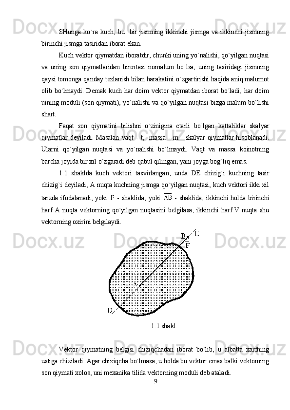 SHunga   ko`ra   kuch,   bu     bir   jismning   ikkinchi   jismga   va   ikkinchi   jismning
birinchi jismga tasiridan iborat ekan. 
Kuch vektor qiymatdan iboratdir, chunki uning yo`nalishi, qo`yilgan nuqtasi
va   uning   son   qiymatlaridan   birortasi   nomalum   bo`lsa,   uning   tasiridagi   jismning
qaysi tomonga qanday tezlanish bilan harakatini o`zgartirishi haqida aniq malumot
olib bo`lmaydi. Demak kuch har  doim  vektor qiymatdan iborat  bo`ladi, har doim
uining moduli (son qiymati), yo`nalishi va qo`yilgan nuqtasi bizga malum bo`lishi
shart.
Faqat   son   qiymatini   bilishni   o`zinigina   etarli   bo`lgan   kattaliklar   skalyar
qiymatlar   deyiladi. Masalan  vaqt   -   t ,    massa   -   m      skalyar  qiymatlar  hisoblanadi.
Ularni   qo`yilgan   nuqtasi   va   yo`nalishi   bo`lmaydi.   Vaqt   va   massa   koinotning
barcha joyida bir xil o`zgaradi deb qabul qilingan, yani joyga bog`liq emas.
1.1   shaklda   kuch   vektori   tasvirlangan,   unda   DE   chizig`i   kuchning   tasir
chizig`i deyiladi, A nuqta kuchning jismga qo`yilgan nuqtasi, kuch vektori ikki xil
tarzda ifodalanadi, yoki     - shaklida, yoki     - shaklida, ikkinchi holda birinchi
harf   A  nuqta   vektorning   qo`yilgan   nuqtasini   belgilasa,   ikkinchi   harf   V   nuqta   shu
vektorning oxirini belgilaydi.
1.1 shakl.
Vektor   qiymatning   belgisi   chiziqchadan   iborat   bo`lib,   u   albatta   xarfning
ustiga chiziladi. Agar chiziqcha bo`lmasa, u holda bu vektor emas balki vektorning
son qiymati xolos, uni mexanika tilida vektorning moduli deb ataladi. 
9 