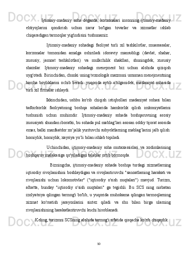                   Ijtimoiy-madaniy   soha   deganda,   korxonalari   insonning   ijtimoiy-madaniy
ehtiyojlarini   qondirish   uchun   zarur   bo'lgan   tovarlar   va   xizmatlar   ishlab
chiqaradigan tarmoqlar yig'indisini tushunamiz. 
                      Ijtimoiy-madaniy   sohadagi   faoliyat   turli   xil   tashkilotlar,   muassasalar,
korxonalar   tomonidan   amalga   oshiriladi   idoraviy   mansubligi   (davlat,   shahar,
xususiy,   jamoat   tashkilotlari)   va   mulkchilik   shakllari,   shuningdek,   xususiy
shaxslar.   Ijtimoiy-madaniy   sohadagi   menejment   biz   uchun   alohida   qiziqish
uyg'otadi. Birinchidan, chunki uning texnologik mazmuni umuman menejmentning
barcha   boyliklarini   ochib   beradi:   yuqorida   aytib   o'tilganidek,   madaniyat   sohasida
turli xil firmalar ishlaydi. 
                    Ikkinchidan,   ushbu   ko'rib   chiqish   istiqbollari   madaniyat   sohasi   bilan
tadbirkorlik   faoliyatining   boshqa   sohalarida   hamkorlik   qilish   imkoniyatlarini
tushunish   uchun   muhimdir.   Ijtimoiy-madaniy   sohada   boshqaruvning   asosiy
xususiyati shundan iboratki, bu sohada pul mablag‘lari asosan oddiy tijorat asosida
emas, balki manfaatdor xo‘jalik yurituvchi subyektlarning mablag‘larini jalb qilish:
homiylik, homiylik, xayriya yo‘li bilan ishlab topiladi. 
                      Uchinchidan,   ijtimoiy-madaniy   soha   mutaxassislari   va   xodimlarining
boshqaruv malakasiga qo'yiladigan talablar ortib bormoqda. 
                          Bizningcha,   ijtimoiy-madaniy   sohada   boshqa   turdagi   xizmatlarning
iqtisodiy rivojlanishini boshlaydigan va rivojlantiruvchi "sanoatlarning harakati va
rivojlanishi   uchun   lokomotivlar"   ("iqtisodiy   o'sish   nuqtalari")   mavjud.   Turizm,
albatta,   bunday   "iqtisodiy   o'sish   nuqtalari"   ga   tegishli.   Bu   SCS   ning   nisbatan
izolyatsiya qilingan tarmog'i bo'lib, u yuqorida muhokama qilingan tarmoqlarning
xizmat   ko'rsatish   jarayonlarini   sintez   qiladi   va   shu   bilan   birga   ularning
rivojlanishining harakatlantiruvchi kuchi hisoblanadi. 
Keling, turizmni SCSning alohida tarmog'i sifatida qisqacha ko'rib chiqaylik. 
10 