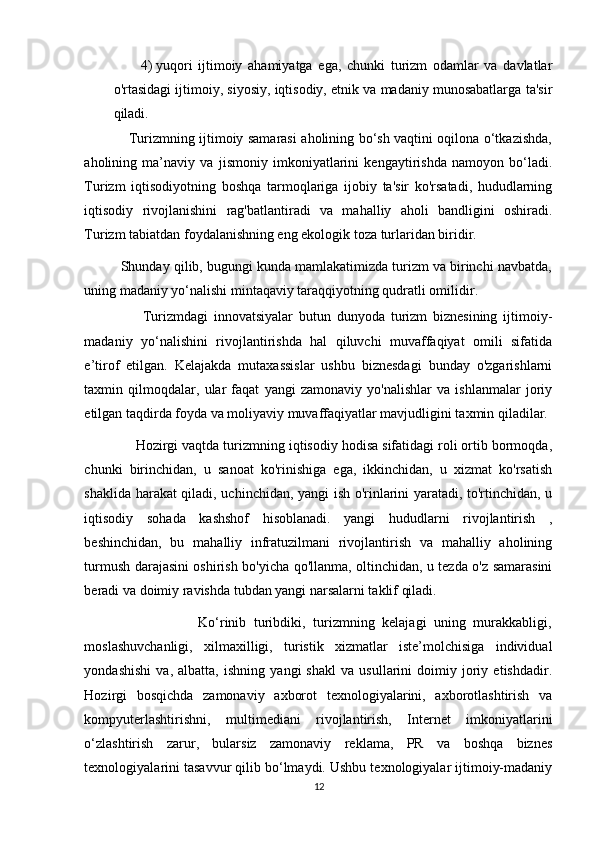 4) yuqori   ijtimoiy   ahamiyatga   ega,   chunki   turizm   odamlar   va   davlatlar
o'rtasidagi ijtimoiy, siyosiy, iqtisodiy, etnik va madaniy munosabatlarga ta'sir
qiladi. 
                   Turizmning ijtimoiy samarasi aholining bo‘sh vaqtini oqilona o‘tkazishda,
aholining   ma’naviy   va   jismoniy   imkoniyatlarini   kengaytirishda   namoyon   bo‘ladi.
Turizm   iqtisodiyotning   boshqa   tarmoqlariga   ijobiy   ta'sir   ko'rsatadi,   hududlarning
iqtisodiy   rivojlanishini   rag'batlantiradi   va   mahalliy   aholi   bandligini   oshiradi.
Turizm tabiatdan foydalanishning eng ekologik toza turlaridan biridir. 
          Shunday qilib, bugungi kunda mamlakatimizda turizm va birinchi navbatda,
uning madaniy yo‘nalishi mintaqaviy taraqqiyotning qudratli omilidir. 
                    Turizmdagi   innovatsiyalar   butun   dunyoda   turizm   biznesining   ijtimoiy-
madaniy   yo‘nalishini   rivojlantirishda   hal   qiluvchi   muvaffaqiyat   omili   sifatida
e’tirof   etilgan.   Kelajakda   mutaxassislar   ushbu   biznesdagi   bunday   o'zgarishlarni
taxmin   qilmoqdalar,   ular   faqat   yangi   zamonaviy   yo'nalishlar   va   ishlanmalar   joriy
etilgan taqdirda foyda va moliyaviy muvaffaqiyatlar mavjudligini taxmin qiladilar. 
             Hozirgi vaqtda turizmning iqtisodiy hodisa sifatidagi roli ortib bormoqda,
chunki   birinchidan,   u   sanoat   ko'rinishiga   ega,   ikkinchidan,   u   xizmat   ko'rsatish
shaklida harakat qiladi, uchinchidan, yangi ish o'rinlarini yaratadi, to'rtinchidan, u
iqtisodiy   sohada   kashshof   hisoblanadi.   yangi   hududlarni   rivojlantirish   ,
beshinchidan,   bu   mahalliy   infratuzilmani   rivojlantirish   va   mahalliy   aholining
turmush darajasini oshirish bo'yicha qo'llanma, oltinchidan, u tezda o'z samarasini
beradi va doimiy ravishda tubdan yangi narsalarni taklif qiladi. 
                              Ko‘rinib   turibdiki,   turizmning   kelajagi   uning   murakkabligi,
moslashuvchanligi,   xilmaxilligi,   turistik   xizmatlar   iste’molchisiga   individual
yondashishi   va,   albatta,   ishning   yangi   shakl   va   usullarini   doimiy   joriy   etishdadir.
Hozirgi   bosqichda   zamonaviy   axborot   texnologiyalarini,   axborotlashtirish   va
kompyuterlashtirishni,   multimediani   rivojlantirish,   Internet   imkoniyatlarini
o‘zlashtirish   zarur,   bularsiz   zamonaviy   reklama,   PR   va   boshqa   biznes
texnologiyalarini tasavvur qilib bo‘lmaydi. Ushbu texnologiyalar ijtimoiy-madaniy
12 