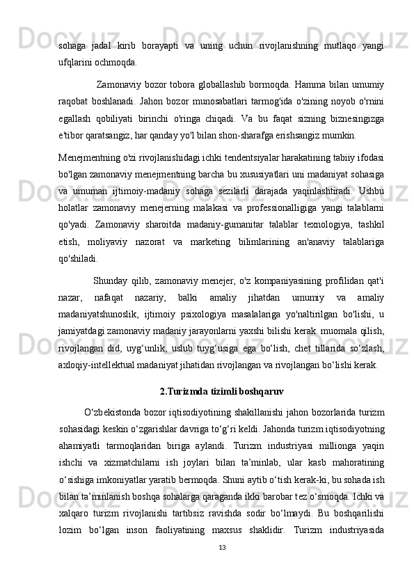 sohaga   jadal   kirib   borayapti   va   uning   uchun   rivojlanishning   mutlaqo   yangi
ufqlarini ochmoqda.
                      Zamonaviy  bozor  tobora globallashib  bormoqda.  Hamma bilan  umumiy
raqobat   boshlanadi.   Jahon   bozor   munosabatlari   tarmog'ida   o'zining   noyob   o'rnini
egallash   qobiliyati   birinchi   o'ringa   chiqadi.   Va   bu   faqat   sizning   biznesingizga
e'tibor qaratsangiz, har qanday yo'l bilan shon-sharafga erishsangiz mumkin. 
Menejmentning o'zi rivojlanishidagi ichki tendentsiyalar harakatining tabiiy ifodasi
bo'lgan zamonaviy menejmentning barcha bu xususiyatlari uni madaniyat sohasiga
va   umuman   ijtimoiy-madaniy   sohaga   sezilarli   darajada   yaqinlashtiradi.   Ushbu
holatlar   zamonaviy   menejerning   malakasi   va   professionalligiga   yangi   talablarni
qo'yadi.   Zamonaviy   sharoitda   madaniy-gumanitar   talablar   texnologiya,   tashkil
etish,   moliyaviy   nazorat   va   marketing   bilimlarining   an'anaviy   talablariga
qo'shiladi. 
                  Shunday   qilib,   zamonaviy   menejer,   o'z   kompaniyasining   profilidan   qat'i
nazar,   nafaqat   nazariy,   balki   amaliy   jihatdan   umumiy   va   amaliy
madaniyatshunoslik,   ijtimoiy   psixologiya   masalalariga   yo'naltirilgan   bo'lishi,   u
jamiyatdagi zamonaviy madaniy jarayonlarni yaxshi bilishi kerak. muomala qilish,
rivojlangan   did,   uyg‘unlik,   uslub   tuyg‘usiga   ega   bo‘lish,   chet   tillarida   so‘zlash,
axloqiy-intellektual madaniyat jihatidan rivojlangan va rivojlangan bo‘lishi kerak. 
2.Turizmda tizimli boshqaruv
O‘zb е kistonda bozor iqtisodiyotining shakillanishi  jahon bozorlarida turizm
sohasidagi k е skin o‘zgarishlar davriga to‘g‘ri k е ldi. Jahonda turizm iqtisodiyotning
ahamiyatli   tarmoqlaridan   biriga   aylandi.   Turizm   industriyasi   millionga   yaqin
ishchi   va   xizmatchilarni   ish   joylari   bilan   ta’minlab,   ular   kasb   mahoratining
o‘sishiga imkoniyatlar yaratib b е rmoqda. Shuni aytib o‘tish k е rak-ki, bu sohada ish
bilan ta’minlanish boshqa sohalarga qaraganda ikki barobar t е z o‘smoqda. Ichki va
xalqaro   turizm   rivojlanishi   tartibsiz   ravishda   sodir   bo‘lmaydi.   Bu   boshqarilishi
lozim   bo‘lgan   inson   faoliyatining   maxsus   shaklidir.   Turizm   industriyasida
13 