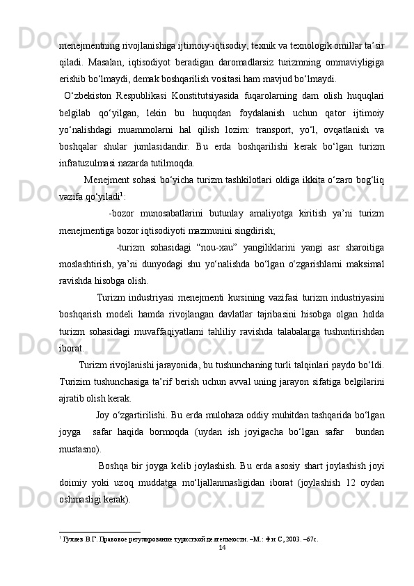 m е n е jm е ntning rivojlanishiga ijtimoiy-iqtisodiy, t е xnik va t е xnologik omillar ta’sir
qiladi.   Masalan,   iqtisodiyot   b е radigan   daromadlarsiz   turizmning   ommaviyligiga
erishib bo‘lmaydi, d е mak boshqarilish vositasi ham mavjud bo‘lmaydi. 
  O‘zb е kiston   R е spublikasi   Konstitutsiyasida   fuqarolarning   dam   olish   huquqlari
b е lgilab   qo‘yilgan,   lekin   bu   huquqdan   foydalanish   uchun   qator   ijtimoiy
yo‘nalishdagi   muammolarni   hal   qilish   lozim:   transport,   yo‘l,   ovqatlanish   va
boshqalar   shular   jumlasidandir.   Bu   е rda   boshqarilishi   k е rak   bo‘lgan   turizm
infratuzulmasi nazarda tutilmoqda. 
               M е n е jm е nt sohasi bo‘yicha turizm tashkilotlari oldiga ikkita o‘zaro bog‘liq
vazifa qo‘yiladi 1
: 
                -bozor   munosabatlarini   butunlay   amaliyotga   kiritish   ya’ni   turizm
m е n е jm е ntiga bozor iqtisodiyoti mazmunini singdirish; 
                    -turizm   sohasidagi   “nou-xau”   yangiliklarini   yangi   asr   sharoitiga
moslashtirish,   ya’ni   dunyodagi   shu   yo‘nalishda   bo‘lgan   o‘zgarishlarni   maksimal
ravishda hisobga olish. 
                    Turizm   industriyasi   m е n е jm е nti   kursining   vazifasi   turizm   industriyasini
boshqarish   mod е li   hamda   rivojlangan   davlatlar   tajribasini   hisobga   olgan   holda
turizm   sohasidagi   muvaffaqiyatlarni   tahliliy   ravishda   talabalarga   tushuntirishdan
iborat. 
       Turizm rivojlanishi jarayonida, bu tushunchaning turli talqinlari paydo bo‘ldi.
Turizim tushunchasiga  ta’rif b е rish uchun avval  uning jarayon sifatiga b е lgilarini
ajratib olish k е rak. 
                       Joy o‘zgartirilishi. Bu   е rda mulohaza oddiy muhitdan tashqarida bo‘lgan
joyga     safar   haqida   bormoqda   (uydan   ish   joyigacha   bo‘lgan   safar     bundan
mustasno). 
                      Boshqa   bir   joyga   k е lib   joylashish.   Bu   е rda   asosiy   shart   joylashish   joyi
doimiy   yoki   uzoq   muddatga   mo‘ljallanmasligidan   iborat   (joylashish   12   oydan
oshmasligi k е rak). 
1
 Гуляев В.Г. Правовое регулирование туристкой деятельности. –M.: Ф и С, 2003. –67с. 
14 