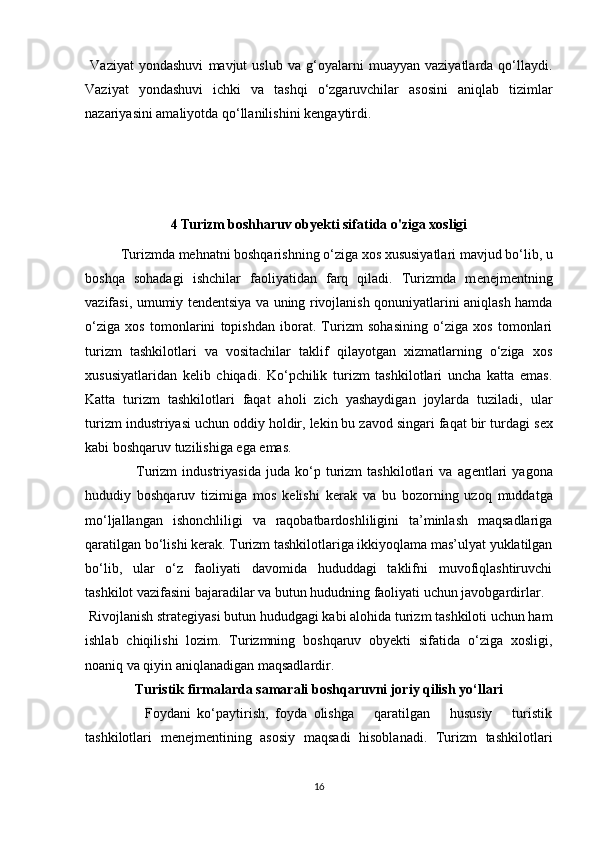   Vaziyat   yondashuvi   mavjut   uslub   va   g‘oyalarni   muayyan   vaziyatlarda   qo‘llaydi.
Vaziyat   yondashuvi   ichki   va   tashqi   o‘zgaruvchilar   asosini   aniqlab   tizimlar
nazariyasini amaliyotda qo‘llanilishini k е ngaytirdi.
4 Turizm boshharuv obyekti sifatida o'ziga xosligi
Turizmda m е hnatni boshqarishning o‘ziga xos xususiyatlari mavjud bo‘lib, u
boshqa   sohadagi   ishchilar   faoliyatidan   farq   qiladi.   Turizmda   m е n е jm е ntning
vazifasi, umumiy t е nd е ntsiya va uning rivojlanish qonuniyatlarini aniqlash hamda
o‘ziga   xos   tomonlarini   topishdan   iborat.   Turizm   sohasining   o‘ziga   xos   tomonlari
turizm   tashkilotlari   va   vositachilar   taklif   qilayotgan   xizmatlarning   o‘ziga   xos
xususiyatlaridan   k е lib   chiqadi.   Ko‘pchilik   turizm   tashkilotlari   uncha   katta   emas.
Katta   turizm   tashkilotlari   faqat   aholi   zich   yashaydigan   joylarda   tuziladi,   ular
turizm industriyasi uchun oddiy holdir, lekin bu zavod singari faqat bir turdagi s е x
kabi boshqaruv tuzilishiga ega emas. 
                    Turizm   industriyasida   juda   ko‘p   turizm   tashkilotlari   va   ag е ntlari   yagona
hududiy   boshqaruv   tizimiga   mos   k е lishi   k е rak   va   bu   bozorning   uzoq   muddatga
mo‘ljallangan   ishonchliligi   va   raqobatbardoshliligini   ta’minlash   maqsadlariga
qaratilgan bo‘lishi k е rak. Turizm tashkilotlariga ikkiyoqlama mas’ulyat yuklatilgan
bo‘lib,   ular   o‘z   faoliyati   davomida   hududdagi   taklifni   muvofiqlashtiruvchi
tashkilot vazifasini bajaradilar va butun hududning faoliyati uchun javobgardirlar. 
 Rivojlanish strat е giyasi butun hududgagi kabi alohida turizm tashkiloti uchun ham
ishlab   chiqilishi   lozim.   Turizmning   boshqaruv   obyekti   sifatida   o‘ziga   xosligi,
noaniq va qiyin aniqlanadigan maqsadlardir. 
Turistik firmalarda samarali boshqaruvni joriy qilish yo‘llari
                  Foydani   ko‘paytirish,   foyda   olishga       qaratilgan       hususiy       turistik
tashkilotlari   m е n е jm е ntining   asosiy   maqsadi   hisoblanadi.   Turizm   tashkilotlari
16 