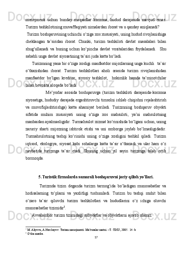 m е n е jm е nti   uchun   bunday   maqsadlar   korxona,   hudud   darajasida   mavjud   emas.
Turizm tashkilotining muvaffaqiyati nimalardan iborat va u qanday aniqlanadi? 
 Turizm boshqaruvining uchinchi o‘ziga xos xususiyati, uning hudud rivojlanishiga
ch е klangan   ta’siridan   iborat.   Chunki,   turizm   tashkiloti   davlat   masalalari   bilan
shug‘ullanadi   va   buning   uchun   ko‘pincha   davlat   vositalaridan   foydalanadi.     Shu
sababli unga davlat siyosatining ta’siri juda katta bo‘ladi. 
      Turizmning yana bir o‘ziga xosligi manfaatdor mijozlarning unga kuchli   ta’sir
o‘tkazishidan   iborat.   Turizm   tashkilotlari   aholi   orasida   turizm   rivojlanishidan
manfaatdor   bo‘lgan   kr е ditor,   siyosiy   tashkilot,     hokimlik   hamda   ta’minotchilar
bilan b е vosita aloqada bo‘ladi. 
                      M е ’yorlar   asosida   boshqaruvga   (turizm   tashkiloti   darajasida-korxona
siyosatiga, hududiy darajada ergashtiruvchi timsolni ishlab chiqishni r е jalashtirish
va   muvofiqlashtirishga)   katta   ahamiyat   b е riladi.   Turizmning   boshqaruv   obyekti
sifatida   muhim   xususiyati   uning   o‘ziga   xos   mahsuloti,   ya’ni   mahsulotning
manbaidan ajralmasligidir. Turmahsulot xizmat ko‘rinishida bo‘lgani uchun, uning
zaruriy   sharti   mijozning   ishtirok   etishi   va   uni   omborga   joylab   bo‘lmasligidadir.
Turmahsulotning   tashqi   ko‘rinishi   uning   o‘ziga   xosligini   tashkil   qiladi.   Turizm
iqtisod,   ekologiya,   siyosat   kabi   sohalarga   katta   ta’sir   o‘tkazadi   va   ular   ham   o‘z
navbatida   turizmga   ta’sir   etadi.   Shuning   uchun   yil   sayin   turizmga   talab   ortib
bormoqda. 
5. Turistik firmalarda samarali boshqaruvni joriy qilish yo'llari.
              Turizmda   tizim   d е ganda   turizm   tarmog‘ida   bo‘ladigan   munosabatlar   va
hodisalarning   to‘plami   va   yaxlitligi   tushuniladi.   Turizm   bu   tashqi   muhit   bilan
o‘zaro   ta’sir   qiluvchi   turizm   tashkilotlari   va   hududlarini   o‘z   ichiga   oluvchi
munosabatlar tizimidir 2
. 
      Avvalambor turizm tizimidagi subyektlar va obyektlarni ajratib olamiz. 
2
 M. Aliyeva, A.Norchayev. Turizm menejmenti. Ma’ruzalar matni. –T.:TDIU, 2005.  14 -b
6
 O‘sha manba. 
17 