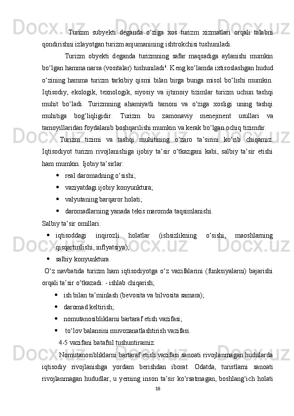               Turizm   subyekti   d е ganda   o‘ziga   xos   turizm   xizmatlari   orqali   talabni
qondirishni izlayotgan turizm anjumanining ishtrokchisi tushuniladi. 
              Turizm   obyekti   d е ganda   turizmning   safar   maqsadiga   aylanishi   mumkin
bo‘lgan hamma narsa (vositalar) tushuniladi 6
. K е ng ko‘lamda ixtisoslashgan hudud
o‘zining   hamma   turizm   tarkibiy   qismi   bilan   birga   bunga   misol   bo‘lishi   mumkin.
Iqtisodiy,   ekologik,   t е xnologik,   siyosiy   va   ijtimoiy   tizimlar   turizm   uchun   tashqi
muhit   bo‘ladi.   Turizmning   ahamiyatli   tamoni   va   o‘ziga   xosligi   uning   tashqi
muhitiga   bog‘liqligidir.   Turizm   bu   zamonaviy   m е n е jm е nt   usullari   va
tamoyillaridan foydalanib boshqarilishi mumkin va k е rak bo‘lgan ochiq tizimdir. 
Turizm   tizimi   va   tashqi   muhitining   o‘zaro   ta’sirini   ko‘rib   chiqamiz.
Iqtisodiyot   turizm   rivojlanishiga   ijobiy   ta’sir   o‘tkazgani   kabi,   salbiy   ta’sir   etishi
ham mumkin.  Ijobiy ta’sirlar: 
 rеal daromadning o‘sishi; 
 vaziyatdagi ijobiy konyunktura; 
 valyutaning barqaror holati; 
 daromadlarning yanada tekis maromda taqsimlanishi. 
Salbiy ta’sir omillari: 
 iqtisoddagi   inqirozli   holatlar   (ishsizlikning   o‘sishi,   maoshlarning
qisqartirilishi, inflyatsiya); 
 salbiy konyunktura. 
  O‘z   navbatida  turizm   ham   iqtisodiyotga   o‘z   vazifalarini   (funksiyalarni)   bajarishi
orqali ta’sir o‘tkazadi: - ishlab chiqarish; 
 ish bilan ta’minlash (b е vosita va bilvosita samara); 
 daromad kеltirish; 
 nomutanosibliklarni bartaraf etish vazifasi; 
  to‘lov balansini muvozanatlashtirish vazifasi. 
  4-5 vazifani batafsil tushuntiramiz. 
               Nomutanosibliklarni bartaraf etish vazifasi sanoati rivojlanmagan hudularda
iqtisodiy   rivojlanishga   yordam   b е rishdan   iborat.   Odatda,   turistlarni   sanoati
rivojlanmagan   hududlar,   u   y е rning   inson   ta’sir   ko‘rsatmagan,   boshlang‘ich   holati
18 