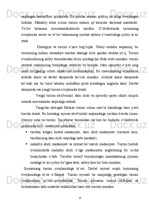 saqlangan   lanshaftlari   qiziqtiradi.   Ko‘pincha,   asosan   qishloq   xo‘jaligi   rivojlangan
hudular.   Mahalliy   aholi   uchun   turizm   muhim   qo‘shimcha   daromad   manbaidir.
To‘lov   balansini   muvozanatlashtirish   vazifasi.   O‘zb е kistonda   turizmning
rivojlanishi  savdo  va  to‘lov  balansining  musbat   saldosi  o‘rnatilishiga   ijobiy  ta’sir
etadi. 
                    Ekologiya   va   turizm   o‘zaro   bog‘liqdir.   Tabiiy   muhitni   saqlamoq,   bu
turizmning   muhim   xomashyo   manbai   ekaniga   h е ch   qanday   shubha   yo‘q.   Turizm
rivojlanishining salbiy tomonlaridan birini quydagicha ifoda etish mumkin: turizm
yashash   makonining   buzilishiga   sababchi   bo‘lmoqda,   lekin   iqtisodiy   o‘sish   ning
omili   bo‘lganligi   uchun   undan   voz   k е cholmaymiz.   Bu   muammoning   е chimlarini
alohida   shaxs   va   davlat   darajasida   ko‘rish   mumkin.   Alohida   shaxs   darajasida
ko‘rsak,   har   bir   turist   tabiatni   muhofaza   qilish   k е rakligini   anglashi   shart.   Davlat
darajasida esa y е ngil turizm rivojlanishi k е rak. 
                    Yengil   turizm   atrof-muhit,   dam   olish   va   iqtisodiy   qayta   ishlab   chiqish
orasida muvozanatni saqlashga intiladi.  
                    Yangicha   ekologik   fikrlash   turizm   uchun   mas’ul   shaxslarga   ham   y е tib
borishi k е rak. Bu boradagi siyosat atrof-muhit saqlanishiga yordam b е rishi lozim.
Ijtimoiy   soha   va   turizm.   Turistlarlar   tomonidan   ma’lum   bir   hududni   o‘zlashtirish
jarayonida to‘rt  madaniyat uchrashadi:  
 turistlar   k е lgan   hudud   madaniyati;   dam   olish   madaniyati   (turmush   tarzi,
turistlarning dam olish vaqtidagi xatti-harakati);  
 mahalliy  aholi   madaniyati   va   xizmat   ko‘rsatish   madaniyati.   Turizm   hududi
rivojlanishida   mahalliy   aholi   o‘zga   madaniyatni   anglashning   bir   n е cha
bosqichidan   o‘tadi.   Turistlar   tashrif   buyurayotgan   mamlakatning   ijtimoiy
muhitga ta’siri ijobiy bo‘lgani kabi, salbiy ham bo‘lishi mumkin. 
  Siyosatning   turizm   rivojlanishiga   ta’siri.   Davlat   siyosat   orqali   turizmning
rivojlanishiga   ta’sir   o‘tkazadi.   Turizm   siyosati   bir   maqsadga   qaratilgan   turizm
rivojlanishini   qo‘llab-quvvatlashdir.   Turizm   siyosatini   turizm   ittifoqlari   va
birlashmalari kabi nodavlat tashkilotlari ham olib borishi mumkin. 
19 