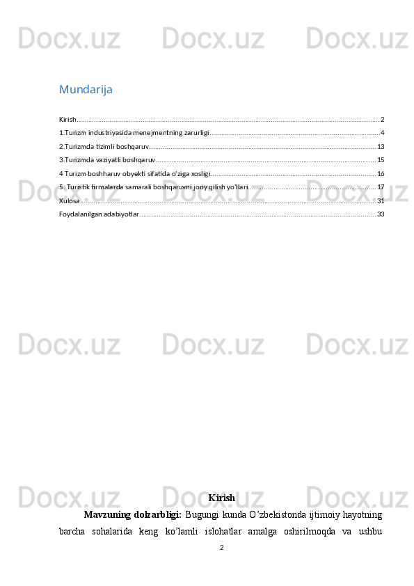 Mundarija
Kirish ............................................................................................................................................................ 2
1.Turizm industriyasida menejmentning zarurligi ........................................................................................ 4
2.Turizmda tizimli boshqaruv .................................................................................................................... 13
3.Turizmda vaziyatli boshqaruv ................................................................................................................. 15
4 Turizm boshharuv obyekti sifatida o'ziga xosligi ..................................................................................... 16
5. Turistik firmalarda samarali boshqaruvni joriy qilish yo'llari. ................................................................. 17
Xulosa ........................................................................................................................................................ 31
Foydalanilgan adabiyotlar .......................................................................................................................... 33
Kirish
               Mavzuning dolzarbligi:   Bugungi kunda O’zbekistonda ijtimoiy hayotning
barcha   sohalarida   keng   ko’lamli   islohatlar   amalga   oshirilmoqda   va   ushbu
2 