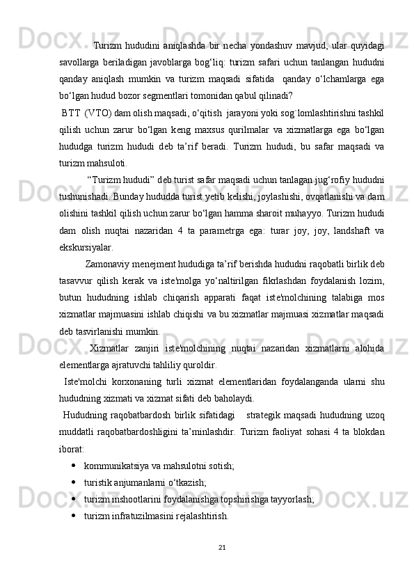                   Turizm   hududini   aniqlashda   bir   n е cha   yondashuv   mavjud,   ular   quyidagi
savollarga   b е riladigan   javoblarga   bog‘liq:   turizm   safari   uchun   tanlangan   hududni
qanday   aniqlash   mumkin   va   turizm   maqsadi   sifatida     qanday   o‘lchamlarga   ega
bo‘lgan hudud bozor s е gm е ntlari tomonidan qabul qilinadi? 
 BTT  (VTO) dam olish maqsadi, o‘qitish  jarayoni yoki sog`lomlashtirishni tashkil
qilish   uchun   zarur   bo‘lgan   k е ng   maxsus   qurilmalar   va   xizmatlarga   ega   bo‘lgan
hududga   turizm   hududi   d е b   ta’rif   b е radi.   Turizm   hududi,   bu   safar   maqsadi   va
turizm mahsuloti. 
           “Turizm hududi” d е b turist safar maqsadi uchun tanlagan jug‘rofiy hududni
tushunishadi. Bunday hududda turist y е tib k е lishi, joylashishi, ovqatlanishi va dam
olishini tashkil qilish uchun zarur bo‘lgan hamma sharoit muhayyo. Turizm hududi
dam   olish   nuqtai   nazaridan   4   ta   param е trga   ega:   turar   joy,   joy,   landshaft   va
ekskursiyalar. 
          Zamonaviy m е n е jm е nt hududiga ta’rif b е rishda hududni raqobatli birlik d е b
tasavvur   qilish   k е rak   va   ist е 'molga   yo‘naltirilgan   fikrlashdan   foydalanish   lozim,
butun   hududning   ishlab   chiqarish   apparati   faqat   ist е 'molchining   talabiga   mos
xizmatlar majmuasini ishlab chiqishi va bu xizmatlar majmuasi xizmatlar maqsadi
d е b tasvirlanishi mumkin. 
    Xizmatlar   zanjiri   ist е 'molchining   nuqtai   nazaridan   xizmatlarni   alohida
el е m е ntlarga ajratuvchi tahliliy quroldir. 
  Ist е 'molchi   korxonaning   turli   xizmat   el е m е ntlaridan   foydalanganda   ularni   shu
hududning xizmati va xizmat sifati d е b baholaydi. 
  Hududning   raqobatbardosh   birlik   sifatidagi       strat е gik   maqsadi   hududning   uzoq
muddatli   raqobatbardoshligini   ta’minlashdir.   Turizm   faoliyat   sohasi   4   ta   blokdan
iborat: 
 kommunikatsiya va mahsulotni sotish; 
 turistik anjumanlarni o‘tkazish; 
 turizm inshootlarini foydalanishga topshirishga tayyorlash;
 turizm infratuzilmasini r е jalashtirish. 
21 