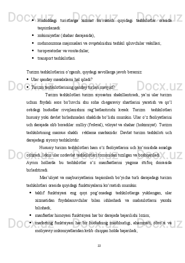  Hududdagi   turistlarga   xizmat   ko‘rsatish   quyidagi   tashkilotlar   orasida
taqsimlanadi: 
 xokimiyatlar (shahar darajasida), 
 m е hmonxona majmualari va ovqatalnishni tashkil qiluvchilar vakillari; 
 turop е ratorlar va vositachilar; 
 transport tashkilotlari. 
 
Turizm tashkilotlarini o‘rganib, quydagi savollarga javob b е ramiz: 
 Ular qanday masalalarni hal qiladi? 
 Turizm tashkilotlarining qanday turlari mavjud? 
                      Turizm   tashkilotlari   turizm   siyosatini   shakillantiradi,   ya’ni   ular   turizm
uchun   foydali   asos   bo‘luvchi   shu   soha   ch е garaviy   shartlarini   yaratish   va   qo‘l
ostidagi   hududlar   rivojlanishini   rag‘batlantirishi   k е rak.   Turizm     tashkilotlari
hususiy yoki davlat birlashmalari shaklida bo‘lishi mumkin. Ular o‘z faoliyatlarini
uch darajada olib boradilar: milliy (f е d е ral), viloyat va shahar (hokimiyat). Turizm
tashkilotining   maxsus   shakli     r е klama   markazidir.   Davlat   turizm   tashkiloti   uch
darajadagi siyosiy tashkilotdir. 
                 Hususiy turizm tashkilotlari ham o‘z faoliyatlarini uch ko‘rinishda amalga
oshiradi, lekin ular nodavlat tashkilotlari tomonidan tuzilgan va boshqariladi. 
Ayrim   hollarda   bu   tashkilotlar   o‘z   manfaatlarini   yagona   ittifoq   doirasida
birlashtiradi. 
                 Mas’uliyat  va majburiyatlarini taqsimlash bo‘yicha turli darajadagi turizm
tashkilotlari orasida quyidagi funktsiyalarni ko‘rsatish mumkin: 
 taklif   funktsiyasi   eng   quyi   pog‘onadagi   tashkilotlarga   yuklangan,   ular
xizmatidan   foydalanuvchilar   bilan   ishlashadi   va   mahsulotlarni   yaxshi
bilishadi;
 manfaatlar himoyasi funktsiyasi har bir darajada bajarilishi lozim; 
 mark е ting   funktsiyasi   har   bir   hududning   mashhurligi,   ahamiyati,   obro‘si   va
moliyaviy imkoniyatlaridan k е lib chiqqan holda bajariladi; 
22 