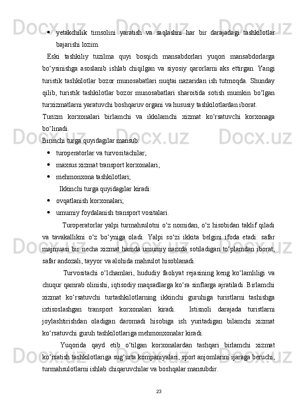  yetakchilik   timsolini   yaratish   va   saqlashni   har   bir   darajadagi   tashkilotlar
bajarishi lozim. 
  Eski   tashkiliy   tuzilma   quyi   bosqich   mansabdorlari   yuqori   mansabdorlarga
bo‘ysinishga   asoslanib   ishlab   chiqilgan   va   siyosiy   qarorlarni   aks   ettirgan.   Yangi
turistik   tashkilotlar   bozor   munosabatlari   nuqtai   nazaridan   ish   tutmoqda.   Shunday
qilib,   turistik   tashkilotlar   bozor   munosabatlari   sharoitida   sotish   mumkin   bo‘lgan
turxizmatlarni yaratuvchi boshqaruv organi va hususiy tashkilotlardan iborat. 
Turizm   korxonalari   birlamchi   va   ikkilamchi   xizmat   ko‘rsatuvchi   korxonaga
bo‘linadi.  
Birinchi turga quyidagilar mansub: 
 turopеratorlar va turvositachilar; 
 maxsus xizmat transport korxonalari; 
 mеhmonxona tashkilotlari; 
  Ikkinchi turga quyidagilar kiradi: 
 ovqatlanish korxonalari; 
 umumiy foydalanish transport vositalari. 
                 Turopеratorlar yalpi turmahsulotni o‘z nomidan, o‘z hisobidan taklif qiladi
va   tavakallikni   o‘z   bo‘yniga   oladi.   Yalpi   so‘zi   ikkita   bеlgini   ifoda   etadi:   safar
majmuasi  bir nеcha xizmat  hamda umumiy narxda sotiladigan to‘plamdan iborat;
safar andozali, tayyor va alohida mahsulot hisoblanadi. 
                Turvositachi   o‘lchamlari,   hududiy   faoliyat   rеjasining   kеng   ko‘lamliligi   va
chuqur qamrab olinishi, iqtisodiy maqsadlarga ko‘ra sinflarga ajratiladi. Birlamchi
xizmat   ko‘rsatuvchi   turtashkilotlarning   ikkinchi   guruhiga   turistlarni   tashishga
ixtisoslashgan   transport   korxonalari   kiradi.     Istisnoli   darajada   turistlarni
joylashtirishdan   oladigan   daromadi   hisobiga   ish   yuritadigan   bilamchi   xizmat
ko‘rsatuvchi guruh tashkilotlariga mеhmonxonalar kiradi. 
  Yuqorida   qayd   etib   o‘tilgan   korxonalardan   tashqari   birlamchi   xizmat
ko‘rsatish tashkilotlariga sug‘urta kompaniyalari, sport anjomlarini ijaraga bеruchi,
turmahsulotlarni ishlab chiqaruvchilar va boshqalar mansubdir. 
23 