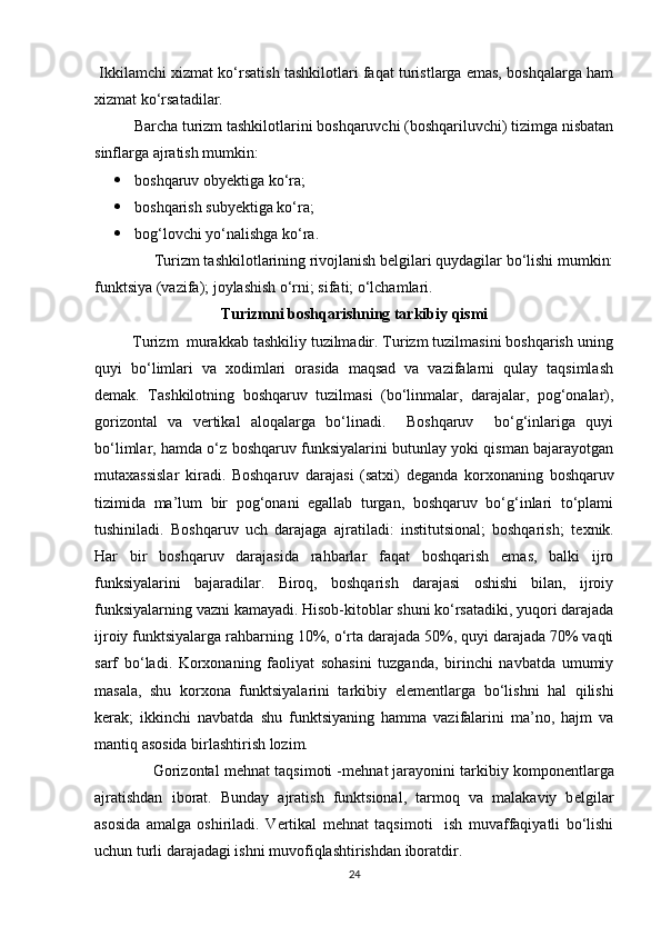   Ikkilamchi xizmat ko‘rsatish tashkilotlari faqat turistlarga emas, boshqalarga ham
xizmat ko‘rsatadilar. 
  Barcha turizm tashkilotlarini boshqaruvchi (boshqariluvchi) tizimga nisbatan
sinflarga ajratish mumkin: 
 boshqaruv obyektiga ko‘ra; 
 boshqarish subyektiga ko‘ra; 
 bog‘lovchi yo‘nalishga ko‘ra. 
  Turizm tashkilotlarining rivojlanish b е lgilari quydagilar bo‘lishi mumkin: 
funktsiya (vazifa); joylashish o‘rni; sifati; o‘lchamlari. 
Turizmni boshqarishning tarkibiy qismi
         Turizm  murakkab tashkiliy tuzilmadir. Turizm tuzilmasini boshqarish uning
quyi   bo‘limlari   va   xodimlari   orasida   maqsad   va   vazifalarni   qulay   taqsimlash
d е mak.   Tashkilotning   boshqaruv   tuzilmasi   (bo‘linmalar,   darajalar,   pog‘onalar),
gorizontal   va   v е rtikal   aloqalarga   bo‘linadi.     Boshqaruv     bo‘g‘inlariga   quyi
bo‘limlar, hamda o‘z boshqaruv funksiyalarini butunlay yoki qisman bajarayotgan
mutaxassislar   kiradi.   Boshqaruv   darajasi   (satxi)   d е ganda   korxonaning   boshqaruv
tizimida   ma’lum   bir   pog‘onani   egallab   turgan,   boshqaruv   bo‘g‘inlari   to‘plami
tushiniladi.   Boshqaruv   uch   darajaga   ajratiladi:   institutsional;   boshqarish;   t е xnik.
Har   bir   boshqaruv   darajasida   rahbarlar   faqat   boshqarish   emas,   balki   ijro
funksiyalarini   bajaradilar.   Biroq,   boshqarish   darajasi   oshishi   bilan,   ijroiy
funksiyalarning vazni kamayadi. Hisob-kitoblar shuni ko‘rsatadiki, yuqori darajada
ijroiy funktsiyalarga rahbarning 10%, o‘rta darajada 50%, quyi darajada 70% vaqti
sarf   bo‘ladi.   Korxonaning   faoliyat   sohasini   tuzganda,   birinchi   navbatda   umumiy
masala,   shu   korxona   funktsiyalarini   tarkibiy   el е m е ntlarga   bo‘lishni   hal   qilishi
k е rak;   ikkinchi   navbatda   shu   funktsiyaning   hamma   vazifalarini   ma’no,   hajm   va
mantiq asosida birlashtirish lozim. 
              Gorizontal m е hnat taqsimoti -m е hnat jarayonini tarkibiy kompon е ntlarga
ajratishdan   iborat.   Bunday   ajratish   funktsional,   tarmoq   va   malakaviy   b е lgilar
asosida   amalga   oshiriladi.   V е rtikal   m е hnat   taqsimoti     ish   muvaffaqiyatli   bo‘lishi
uchun turli darajadagi ishni muvofiqlashtirishdan iboratdir. 
24 