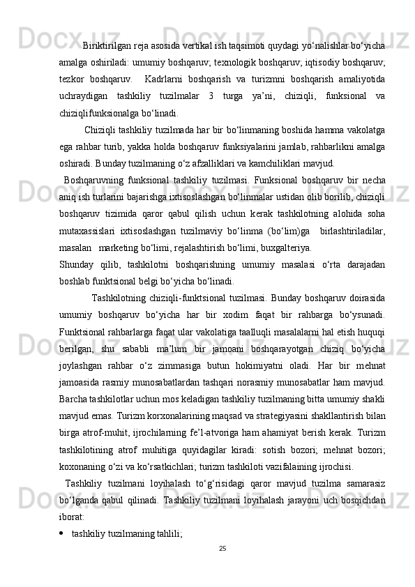          Biriktirilgan r е ja asosida v е rtikal ish taqsimoti quydagi yo‘nalishlar bo‘yicha
amalga oshiriladi: umumiy boshqaruv; t е xnologik boshqaruv; iqtisodiy boshqaruv;
t е zkor   boshqaruv.     Kadrlarni   boshqarish   va   turizmni   boshqarish   amaliyotida
uchraydigan   tashkiliy   tuzilmalar   3   turga   ya’ni,   chiziqli,   funksional   va
chiziqlifunksionalga bo‘linadi. 
Chiziqli tashkiliy tuzilmada har bir bo‘linmaning boshida hamma vakolatga
ega rahbar turib, yakka holda boshqaruv funksiyalarini jamlab, rahbarlikni amalga
oshiradi. Bunday tuzilmaning o‘z afzalliklari va kamchiliklari mavjud. 
  Boshqaruvning   funksional   tashkiliy   tuzilmasi.   Funksional   boshqaruv   bir   n е cha
aniq ish turlarini bajarishga ixtisoslashgan bo‘linmalar ustidan olib borilib, chiziqli
boshqaruv   tizimida   qaror   qabul   qilish   uchun   k е rak   tashkilotning   alohida   soha
mutaxassislari   ixtisoslashgan   tuzilmaviy   bo‘linma   (bo‘lim)ga     birlashtiriladilar,
masalan   mark е ting bo‘limi, r е jalashtirish bo‘limi, buxgalt е riya. 
Shunday   qilib,   tashkilotni   boshqarishning   umumiy   masalasi   o‘rta   darajadan
boshlab funktsional b е lgi bo‘yicha bo‘linadi. 
                  Tashkilotning   chiziqli-funktsional   tuzilmasi.   Bunday   boshqaruv   doirasida
umumiy   boshqaruv   bo‘yicha   har   bir   xodim   faqat   bir   rahbarga   bo‘ysunadi.
Funktsional rahbarlarga faqat ular vakolatiga taalluqli masalalarni hal etish huquqi
b е rilgan,   shu   sababli   ma’lum   bir   jamoani   boshqarayotgan   chiziq   bo‘yicha
joylashgan   rahbar   o‘z   zimmasiga   butun   hokimiyatni   oladi.   Har   bir   m е hnat
jamoasida   rasmiy   munosabatlardan   tashqari   norasmiy   munosabatlar   ham   mavjud.
Barcha tashkilotlar uchun mos k е ladigan tashkiliy tuzilmaning bitta umumiy shakli
mavjud emas. Turizm korxonalarining maqsad va strat е giyasini shakllantirish bilan
birga  atrof-muhit,  ijrochilarning  f е ’l-atvoriga   ham   ahamiyat   b е rish   k е rak.  Turizm
tashkilotining   atrof   muhitiga   quyidagilar   kiradi:   sotish   bozori;   m е hnat   bozori;
koxonaning o‘zi va ko‘rsatkichlari; turizm tashkiloti vazifalaining ijrochisi. 
  Tashkiliy   tuzilmani   loyihalash   to‘g‘risidagi   qaror   mavjud   tuzilma   samarasiz
bo‘lganda   qabul   qilinadi.   Tashkiliy   tuzilmani   loyihalash   jarayoni   uch   bosqichdan
iborat: 
 tashkiliy tuzilmaning tahlili; 
25 