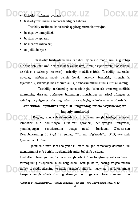  tashkiliy tuzilmani loyihalash; 
 tashkiliy tuzilmaning samaradaorligini baholash.  
  Tashkiliy tuzilmani baholashda quyidagi mezonlar mavjud; 
 boshqaruv tamoyillari; 
 boshqaruv apparati; 
 boshqaruv vazifalari; 
 xo‘jalik faoliyati. 
 
                      Tashkiliy   tuzilmalarni   boshqarishni   loyihalash   modеllarini   4   guruhga
birlashtirish mumkin 3
: o‘xshashliklar (analogiya) usuli; ekspеrt usuli; maqsadlarni
tartiblash   (tuzilmaga   kеltirish);   tashkiliy   modеllashtirish.   Tashkiliy   tuzilmalar
quyidagi   talablarga   javob   bеrishi   kеrak:   qulaylik,   tеzkorlik,   ishonchlilik,
tеjamkorlik, vaziyatga moslashuvchanlik, boshqaruv tuzilmasining mustahkamligi.
                    Tashkiliy   tuzilmaning   samaradorligini   baholash   binoning   sotilishi
mumkinligi   darajasi,   boshqaruv   tizimining   ishonchliligi   va   tashkil   qilinganligi,
qabul qilinayotgan qarorlarning tеzkorligi va qulayligiga ko‘ra amalga oshiriladi. 
O ‘ zbekiston   Respublikasining   MDH   miqyosidagi   turizm   bo ‘ yicha   xalqaro -
huquqiy   hamkorligi
                  Bugungi   kunda   davlatimizda   turizm   sohasini   rivojlantirishga   oid   qator
islohotlar   olib   borilmoqda.   Hukumat   qarorlari,   berilayotgan   imtiyozlar,
yaratilayotgan   shartsharoitlar   bunga   misol.   Jumladan   O‘zbekiston
Respublikasining   2019-yil   18-iyuldagi   “Turizm   to‘g‘risida”gi   O‘RQ-549-sonli
Qonuni qabul qilindi.           
                Qonunda   turizm   sohasida   yaratish   lozim   bo`lgan   zamonaviy  dasturlar,   uni
monitoringini olib borish, rivojlantirish tartibi belgilab berilgan. 
Hududlar  iqtisodiyotining barqaror  rivojlanishi  ko‘pincha ijtimoiy soha va  turizm
tarmog‘ining   rivojlanishi   bilan   belgilanadi.   Shunga   ko‘ra,   hozirgi   vaqtda   turizm
milliy   iqtisodiyotlarning   yetakchi   tarmog‘i   sifatida   muayyan   mamlakatlarning
barqaror   rivojlanishida   o‘zining   ahamiyatli   ulushiga   ega.   Turizm   sohasi   inson
3
 Lundberg D., Krishnamurthy M. – Tourism Economics. New York:   John Wiley Sons Ine. 2003. – р . 114 .  
26 