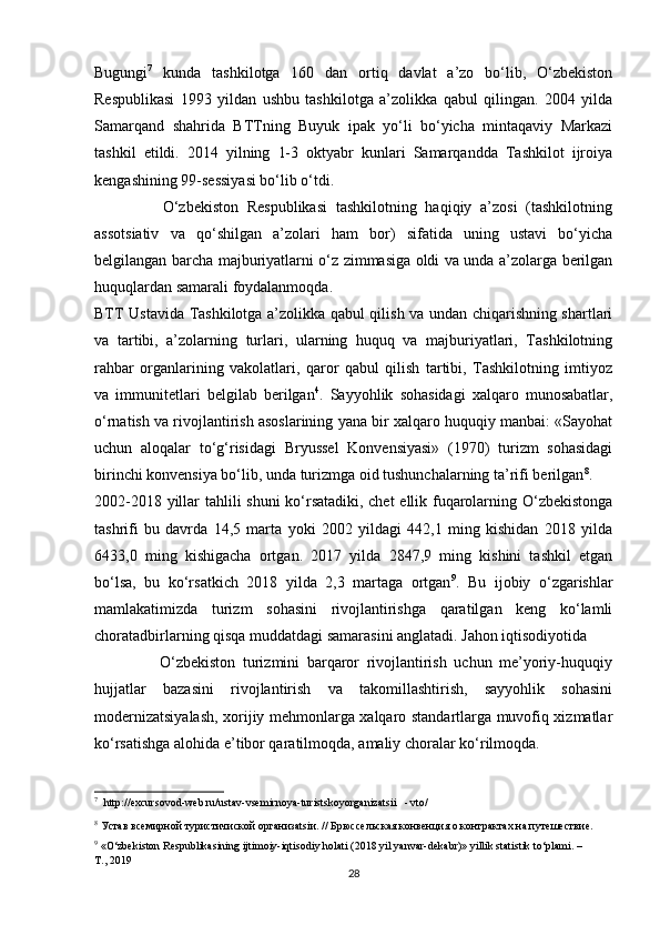 Bugungi 7
  kunda   tashkilotga   160   dan   ortiq   davlat   a’zo   bo‘lib,   O‘zbekiston
Respublikasi   1993   yildan   ushbu   tashkilotga   a’zolikka   qabul   qilingan.   2004   yilda
Samarqand   shahrida   BTTning   Buyuk   ipak   yo‘li   bo‘yicha   mintaqaviy   Markazi
tashkil   etildi.   2014   yilning   1-3   oktyabr   kunlari   Samarqandda   Tashkilot   ijroiya
kengashining 99-sessiyasi bo‘lib o‘tdi. 
                O‘zbekiston   Respublikasi   tashkilotning   haqiqiy   a’zosi   (tashkilotning
assotsiativ   va   qo‘shilgan   a’zolari   ham   bor)   sifatida   uning   ustavi   bo‘yicha
belgilangan barcha majburiyatlarni o‘z zimmasiga oldi va unda a’zolarga berilgan
huquqlardan samarali foydalanmoqda. 
BTT Ustavida Tashkilotga a’zolikka qabul qilish va undan chiqarishning shartlari
va   tartibi,   a’zolarning   turlari,   ularning   huquq   va   majburiyatlari,   Tashkilotning
rahbar   organlarining   vakolatlari,   qaror   qabul   qilish   tartibi,   Tashkilotning   imtiyoz
va   immunitetlari   belgilab   berilgan 4
.   Sayyohlik   sohasidagi   xalqaro   munosabatlar,
o‘rnatish va rivojlantirish asoslarining yana bir xalqaro huquqiy manbai: «Sayohat
uchun   aloqalar   to‘g‘risidagi   Bryussel   Konvensiyasi»   (1970)   turizm   sohasidagi
birinchi konvensiya bo‘lib, unda turizmga oid tushunchalarning ta’rifi berilgan 8
. 
2002-2018 yillar tahlili shuni  ko‘rsatadiki, chet  ellik fuqarolarning O‘zbekistonga
tashrifi   bu   davrda   14,5   marta   yoki   2002   yildagi   442,1   ming   kishidan   2018   yilda
6433,0   ming   kishigacha   ortgan.   2017   yilda   2847,9   ming   kishini   tashkil   etgan
bo‘lsa,   bu   ko‘rsatkich   2018   yilda   2,3   martaga   ortgan 9
.   Bu   ijobiy   o‘zgarishlar
mamlakatimizda   turizm   sohasini   rivojlantirishga   qaratilgan   keng   ko‘lamli
choratadbirlarning qisqa muddatdagi samarasini anglatadi. Jahon iqtisodiyotida 
                  O‘zbekiston   turizmini   barqaror   rivojlantirish   uchun   me’yoriy-huquqiy
hujjatlar   bazasini   rivojlantirish   va   takomillashtirish,   sayyohlik   sohasini
modernizatsiyalash, xorijiy mehmonlarga xalqaro standartlarga muvofiq xizmatlar
ko‘rsatishga alohida e’tibor qaratilmoqda, amaliy choralar ko‘rilmoqda. 
7
   http://excursovod-web.ru/ustav-vsemirnoya-turistskoyorganizatsii - vto/ 
8
 Устав всемирной туристичиской организatsiи. // Брюссельская конвенция о контрактах на путешествие.   
9
 «O‘zbekiston Respublikasining ijtimoiy-iqtisodiy holati (2018 yil yanvar-dekabr)» yillik statistik to‘plami. – 
T., 2019 
28 