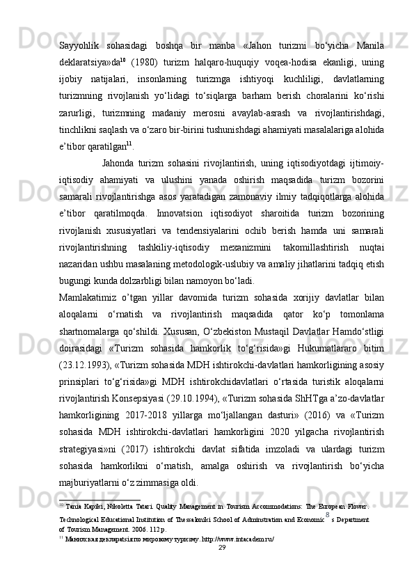 Sayyohlik   sohasidagi   boshqa   bir   manba   «Jahon   turizmi   bo‘yicha   Manila
deklaratsiya»da 10
  (1980)   turizm   halqaro-huquqiy   voqea-hodisa   ekanligi,   uning
ijobiy   natijalari,   insonlarning   turizmga   ishtiyoqi   kuchliligi,   davlatlarning
turizmning   rivojlanish   yo‘lidagi   to‘siqlarga   barham   berish   choralarini   ko‘rishi
zarurligi,   turizmning   madaniy   merosni   avaylab-asrash   va   rivojlantirishdagi,
tinchlikni saqlash va o‘zaro bir-birini tushunishdagi ahamiyati masalalariga alohida
e’tibor qaratilgan 11
. 
                    Jahonda   turizm   sohasini   rivojlantirish,   uning   iqtisodiyotdagi   ijtimoiy-
iqtisodiy   ahamiyati   va   ulushini   yanada   oshirish   maqsadida   turizm   bozorini
samarali   rivojlantirishga   asos   yaratadigan   zamonaviy   ilmiy   tadqiqotlarga   alohida
e’tibor   qaratilmoqda.   Innovatsion   iqtisodiyot   sharoitida   turizm   bozorining
rivojlanish   xususiyatlari   va   tendensiyalarini   ochib   berish   hamda   uni   samarali
rivojlantirishning   tashkiliy-iqtisodiy   mexanizmini   takomillashtirish   nuqtai
nazaridan ushbu masalaning metodologik-uslubiy va amaliy jihatlarini tadqiq etish
bugungi kunda dolzarbligi bilan namoyon bo‘ladi. 
Mamlakatimiz   o’tgan   yillar   davomida   turizm   sohasida   xorijiy   davlatlar   bilan
aloqalarni   o‘rnatish   va   rivojlantirish   maqsadida   qator   ko‘p   tomonlama
shartnomalarga   qo‘shildi.   Xususan,   O‘zbekiston   Mustaqil   Davlatlar   Hamdo‘stligi
doirasidagi   «Turizm   sohasida   hamkorlik   to‘g‘risida»gi   Hukumatlararo   bitim
(23.12.1993), «Turizm sohasida MDH ishtirokchi-davlatlari hamkorligining asosiy
prinsiplari   to‘g‘risida»gi   MDH   ishtirokchidavlatlari   o‘rtasida   turistik   aloqalarni
rivojlantirish Konsepsiyasi (29.10.1994), «Turizm sohasida ShHTga a’zo-davlatlar
hamkorligining   2017-2018   yillarga   mo‘ljallangan   dasturi»   (2016)   va   «Turizm
sohasida   MDH   ishtirokchi-davlatlari   hamkorligini   2020   yilgacha   rivojlantirish
strategiyasi»ni   (2017)   ishtirokchi   davlat   sifatida   imzoladi   va   ulardagi   turizm
sohasida   hamkorlikni   o‘rnatish,   amalga   oshirish   va   rivojlantirish   bo‘yicha
majburiyatlarni o‘z zimmasiga oldi. 
10
  Tania Kapiki,  Nikoletta  Tatari. Quality Management  in Tourism  Accommodations:  The  European  Flower.
Technological Educational Institution of Thessaloniki School of Adminstration and Economic 8  
s Department
of Tourism Management.  2006. 112 p. 
11
 Манилская декларatsiя по мировому туризму. http://www.intacadem.ru/ 
29 