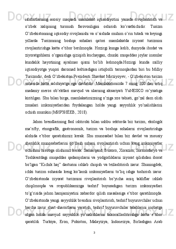 islohotlarning   asosiy   maqsadi   mamlakat   iqtisodiyotini   yanada   rivojlantirish   va
o’zbek   xalqining   turmush   farovonligini   oshirish   ko’rsatkichidir.   Turizm
O’zbekistonning iqtisodiy rivojlanishi va o’sishida muhim o’rin tutadi va keyingi
yillarda   Turizmning   boshqa   sohalari   qatori   mamlakatda   ziyorat   turizmini
rivojlantirishga katta e’tibor berilmoqda. Hozirgi kunga kelib, dunyoda ibodat va
ziyoratgohlarni o’rganishga qiziqish kuchaygan, chunki muqaddas joylar insonlar
kundalik   hayotining   ajralmas   qismi   bo’lib   kelmoqda.Hozirgi   kunda   milliy
iqtisodiyotga   yuqori   daromad   keltiradigan   istiqbolli   tarmoqlardan   biri   bu   Milliy
Turizmdir, dedi O’zbekiston Prezidenti Shavkat Mirziyoyev, - O’zbekiston turizm
sohasida   katta   salohiyatga   ega   davlatdir.   Mamlakatimizda   7   ming   300   dan   ortiq
madaniy   meros   ob’ektlari   mavjud   va   ularning   aksariyati   YuNESKO   ro’yxatiga
kiritilgan. Shu bilan birga, mamlakatimizning o’ziga xos tabiati, go’zal dam olish
zonalari   imkoniyatlaridan   foydalangan   holda   yangi   sayyohlik   yo’nalishlarini
ochish mumkin ( МИРЗИЁЕВ , 2018). 
          Jahon   brendlarining   faol   ishtiroki   bilan   ushbu   sektorda   biz   turizm,   ekologik
ma’rifiy,   etnografik,   gastronomik,   turizm   va   boshqa   sohalarni   rivojlantirishga
alohida   e’tibor   qaratishimiz   kerak.   Shu   munosabat   bilan   biz   davlat   va   xususiy
sheriklik   munosabatlarini   qo’llash   sohani   rivojlantirish   uchun   keng   imkoniyatlar
ochishini hisobga olishimiz kerak. Samarqand, Buxoro, Xorazim, Surxondaryo va
Toshkentdagi   muqaddas   qadamjolarni   va   yodgorliklarni   ziyorat   qilishdan   iborat
bo’lgan   “Kichik   haj”   dasturini   ishlab   chiqish   va   tezlashtirish   zarur.   Shuningdek,
ichki   turizm   sohasida   keng   ko’lamli   imkoniyatlarni   to’liq   ishga   tushirish   zarur.
O’zbekistonda   ziyorat   turizmini   rivojlantirish   bo’yicha   aniq   takliflar   ishlab
chiqilmoqda   va   respublikamizga   tashrif   buyuradigan   turizm   imkoniyatlari
to’g’risida   jahon   hamjamiyatini   xabardor   qilish   masalasiga   e’tibor   qaratilmoqda.
O’zbekistonda yangi sayyohlik brendini rivojlantirish, tashrif buyuruvchilar uchun
barcha   zarur   shart-sharoitlarni   yaratish,   tashrif   buyuruvchilar   talablarini   inobatga
olgan   holda   mavjud   sayyohlik   yo’nalishlarini   takomillashtirishga   katta   e’tibor
qaratildi.   Turkiya,   Eron,   Pokiston,   Malayziya,   Indoneziya,   Birlashgan   Arab
3 