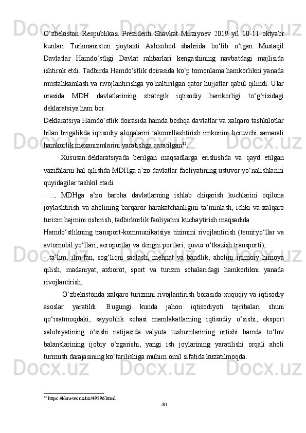 O‘zbekiston   Respublikasi   Prezidenti   Shavkat   Mirziyoev   2019   yil   10-11   oktyabr
kunlari   Turkmaniston   poytaxti   Ashxobod   shahrida   bo‘lib   o‘tgan   Mustaqil
Davlatlar   Hamdo‘stligi   Davlat   rahbarlari   kengashining   navbatdagi   majlisida
ishtirok etdi. Tadbirda Hamdo‘stlik doirasida ko‘p tomonlama hamkorlikni yanada
mustahkamlash va rivojlantirishga yo‘naltirilgan qator hujjatlar qabul qilindi. Ular
orasida   MDH   davlatlarining   strategik   iqtisodiy   hamkorligi   to‘g‘risidagi
deklaratsiya ham bor. 
Deklaratsiya Hamdo‘stlik doirasida hamda boshqa davlatlar va xalqaro tashkilotlar
bilan   birgalikda   iqtisodiy   aloqalarni   takomillashtirish   imkonini   beruvchi   samarali
hamkorlik mexanizmlarini yaratishga qaratilgan 12
. 
        Xususan:deklaratsiyada   berilgan   maqsadlarga   erishishda   va   qayd   etilgan
vazifalarni hal qilishda MDHga a’zo davlatlar faoliyatining ustuvor yo‘nalishlarini
quyidagilar tashkil etadi: 
…..
-   MDHga   a’zo   barcha   davlatlarning   ishlab   chiqarish   kuchlarini   oqilona
joylashtirish   va   aholining   barqaror   harakatchanligini   ta’minlash,   ichki   va   xalqaro
turizm hajmini oshirish, tadbirkorlik faoliyatini kuchaytirish maqsadida 
Hamdo‘stlikning transport-kommunikatsiya tizimini  rivojlantirish (temiryo‘llar  va
avtomobil yo‘llari, aeroportlar va dengiz portlari, quvur o‘tkazish transporti); 
-   ta’lim,   ilm-fan,   sog‘liqni   saqlash,   mehnat   va   bandlik,   aholini   ijtimoiy   himoya
qilish,   madaniyat,   axborot,   sport   va   turizm   sohalaridagi   hamkorlikni   yanada
rivojlantirish; 
               O‘zbekistonda xalqaro turizmni rivojlantirish borasida xuquqiy va iqtisodiy
asoslar   yaratildi.   Bugungi   kunda   jahon   iqtisodiyoti   tajribalari   shuni
qo‘rsatmoqdaki,   sayyohlik   sohasi   mamlakatlarning   iqtisodiy   o‘sishi,   eksport
salohiyatining   o‘sishi   natijasida   valyuta   tushumlarining   ortishi   hamda   to‘lov
balanslarining   ijobiy   o‘zgarishi,   yangi   ish   joylarining   yaratilishi   orqali   aholi
turmush darajasining ko‘tarilishiga muhim omil sifatida kuzatilmoqda. 
12
 https://kknews.uz/uz/49296.html 
30 