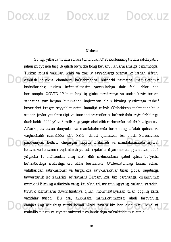 Xulosa
         So’ngi yillarda turizm sohasi tomonidan O’zbekistonning turizm salohiyatini
jahon miqyosida targ’ib qilish bo’yicha keng ko’lamli ishlarni amalga oshirmoqda.
Turizm   sohasi   vakillari   ichki   va   xorijiy   sayyohlarga   xizmat   ko’rsatish   sifatini
oshirish   bo’yicha   choralarni   ko’rishmoqda,   birincchi   navbatda,   mamlakatimiz
hududlaridagi   turizm   infratuzilmasini   yaxshilashga   doir   faol   ishlar   olib
borilmoqda.   COVID-19   bilan   bog’liq   global   pandemiya   va   undan   keyin   turizm
sanoatida   yuz   bergan   butunjahon   inqirozdan   oldin   bizning   yurtimizga   tashrif
buyurishni   istagan   sayyohlar   oqimi   kattaligi   tufayli   O’zbekiston   mehmondo’stlik
sanoati  joylar  yetishmasligi  va transport xizmatlarini  ko’rsatishda  qiyinchiliklarga
duch keldi. 2020 yilda 8 millionga yaqin chet ellik mehmonlar kelishi kutilgan edi.
Afsuski,   bu   butun   dunyoda     va   mamlakatimizda   turizmning   to’xtab   qolishi   va
vaqtinchalik   ishsizlikka   olib   keldi.   Umid   qilamizki,   tez   orada   koronavirus
pandemiyasi   keltirib   chiqargan   inqiroz   chekinadi   va   mamlakatimizda   ziyorat
turizmi va turizmni rivojlantirish yo’lida rejalashtirilgan marralar, jumladan, 2025
yilgacha   10   milliondan   ortiq   chet   ellik   mehmonlarni   qabul   qilish   bo’yicha
ko’rsatkichga   erishishga   oid   ishlar   boshlanadi.   O’zbekistondagi   turizm   sohasi
vakillaridan   sabr-matonat   va   birgalikda   sa’y-harakatlar   bilan   global   raqobatga
tayyorgarlik   ko’rishlarini   so’rayman!   Birdamlikda   biz   barchasiga   erishishimiz
mumkin! Bizning oldimizda yangi ish o’rinlari, turizmning yangi turlarini yaratish,
turistik   xizmatlarni   diversifikatsiya   qilish,   monetizatsiyalash   bilan   bog’liq   katta
vazifalar   turibdi.   Bu   esa,   shubhasiz,   mamlakatimizdagi   aholi   farovonligi
darajasining   oshishiga   turtki   beradi.   Ayni   paytda   biz   bor   kuchimizni   ichki   va
mahalliy turizm va ziyorat turizmni rivojlantirishga yo’naltirishimiz kerak.
31 