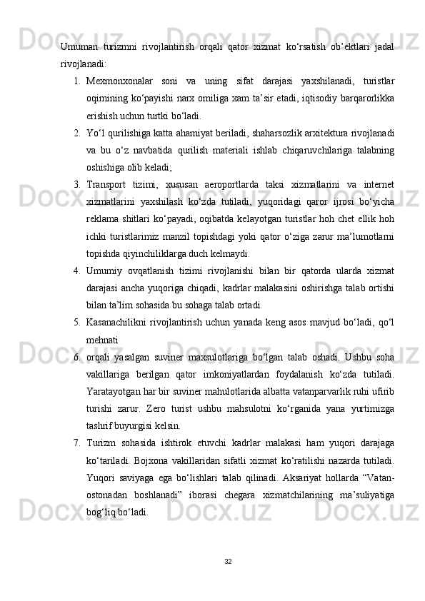 Umuman   turizmni   rivojlantirish   orqali   qator   xizmat   ko‘rsatish   ob’ektlari   jadal
rivojlanadi: 
1. Mexmonxonalar   soni   va   uning   sifat   darajasi   yaxshilanadi,   turistlar
oqimining ko‘payishi  narx omiliga xam  ta’sir  etadi, iqtisodiy barqarorlikka
erishish uchun turtki bo‘ladi. 
2. Yo‘l qurilishiga katta ahamiyat beriladi, shaharsozlik arxitektura rivojlanadi
va   bu   o‘z   navbatida   qurilish   materiali   ishlab   chiqaruvchilariga   talabning
oshishiga olib keladi; 
3. Transport   tizimi,   xususan   aeroportlarda   taksi   xizmatlarini   va   internet
xizmatlarini   yaxshilash   ko‘zda   tutiladi,   yuqoridagi   qaror   ijrosi   bo‘yicha
reklama  shitlari   ko‘payadi,  oqibatda  kelayotgan turistlar  hoh  chet   ellik hoh
ichki   turistlarimiz   manzil   topishdagi   yoki   qator   o‘ziga   zarur   ma’lumotlarni
topishda qiyinchiliklarga duch kelmaydi. 
4. Umumiy   ovqatlanish   tizimi   rivojlanishi   bilan   bir   qatorda   ularda   xizmat
darajasi  ancha   yuqoriga  chiqadi,   kadrlar   malakasini   oshirishga  talab  ortishi
bilan ta’lim sohasida bu sohaga talab ortadi. 
5. Kasanachilikni   rivojlantirish   uchun   yanada   keng   asos   mavjud   bo‘ladi,   qo‘l
mehnati 
6. orqali   yasalgan   suviner   maxsulotlariga   bo‘lgan   talab   oshadi.   Ushbu   soha
vakillariga   berilgan   qator   imkoniyatlardan   foydalanish   ko‘zda   tutiladi.
Yaratayotgan har bir suviner mahulotlarida albatta vatanparvarlik ruhi ufirib
turishi   zarur.   Zero   turist   ushbu   mahsulotni   ko‘rganida   yana   yurtimizga
tashrif buyurgisi kelsin. 
7. Turizm   sohasida   ishtirok   etuvchi   kadrlar   malakasi   ham   yuqori   darajaga
ko‘tariladi.   Bojxona   vakillaridan   sifatli   xizmat   ko‘ratilishi   nazarda   tutiladi.
Yuqori   saviyaga   ega   bo‘lishlari   talab   qilinadi.   Aksariyat   hollarda   “Vatan-
ostonadan   boshlanadi”   iborasi   chegara   xizmatchilarining   ma’suliyatiga
bog‘liq bo‘ladi. 
32 