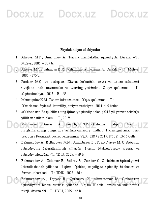 Foydalanilgan adabiyotlar
1. Aliyeva   M.T.,   Umarjonov   A.   Turistik   mamlakatlar   iqtisodiyoti:   Darslik.   –T.:
Moliya, 2005. – 339 b. 
2. Aliyeva   M.T.,   Salimova   B.X.   Mehmonxona   menejmenti:   Darslik.   –   T.:   Moliya,
2005.-  275 b. 
3. Pardaev   M.Q.   va   boshqalar.   Xizmat   ko‘rsatish,   servis   va   turizm   sohalarini
rivojlanti-   rish:   muammolar   va   ularning   yechimlari.   O‘quv   qo‘llanma.   –   T.:
«Iqtisodmoliya», 2018. - B. 133. 
4. Mamatqulov X.M. Turizm infratuzilmasi. O‘quv qo‘llanma. – T.: 
O‘zbekiston faylasuf- lar milliy jamiyati nashriyoti, 2011.  4-5-betlar. 
5. «O‘zbekiston Respublikasining ijtimoiy-iqtisodiy holati (2018 yil yanvar dekabr)»
yillik statistik to‘plami. – T., 2019 
6. Xudoyorov   Anvar   Aidjonovich,   “O‘zbekistonda   xalqaro   turizmni
rivojlantirishning   o‘ziga   xos   tashkiliy-iqtisodiy   jihatlari”   Иқтисодиётнинг   реал
сектори  /  Реальный   сектор   экономики    УДК : 338.48 2019, 8(128) 13-15-betlar 
7. Bekmurodov A., Boltaboyev M.M., Amonbayev B., Toshxo‘jayev M. O‘zbekiston
iqtisodiyotini   leberallashtirish   yillarida.   1-qism.   Makroiqtisodiy   siyosat   va
iqtisodiy islohotlar. -T.: TDIU, 2005. – 59 b. 
8. Bekmurodov  A.,   Xakimov   R.,  Safarov  B.,   Zaxidov  G.   O‘zbekiston   iqtisodiyotini
leberallashtirish   yillarida.   2-qism.   Qishloq   xo‘jaligida   iqtisodiy   islohotlar   va
fermerlik harakati. – T.: TDIU, 2005. -66 b. 
9. Bekmurodov   A.,   Tojiyev   R.,   Qurbonov   X.,   Alimardonov   M.   O‘zbekiston
iqtisodiyotini   leberallashtirish   yillarida.   3-qism.   Kichik     biznes   va   tadbirkorlik
rivoji- davr talabi. –T.: TDIU, 2005. -66 b. 
33 