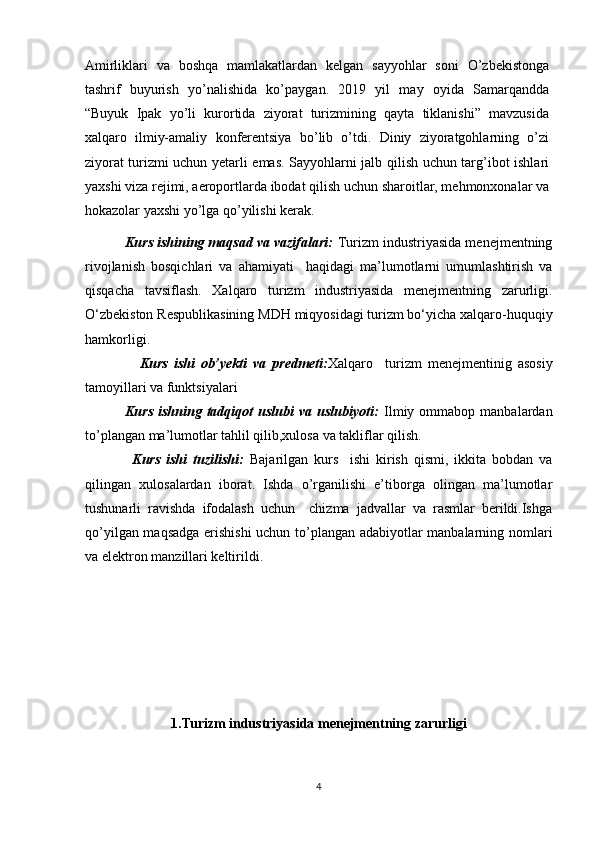 Amirliklari   va   boshqa   mamlakatlardan   kelgan   sayyohlar   soni   O’zbekistonga
tashrif   buyurish   yo’nalishida   ko’paygan.   2019   yil   may   oyida   Samarqandda
“Buyuk   Ipak   yo’li   kurortida   ziyorat   turizmining   qayta   tiklanishi”   mavzusida
xalqaro   ilmiy-amaliy   konferentsiya   bo’lib   o’tdi.   Diniy   ziyoratgohlarning   o’zi
ziyorat turizmi uchun yetarli emas. Sayyohlarni jalb qilish uchun targ’ibot ishlari
yaxshi viza rejimi, aeroportlarda ibodat qilish uchun sharoitlar, mehmonxonalar va
hokazolar yaxshi yo’lga qo’yilishi kerak.  
          Kurs ishining maqsad va vazifalari:  Turizm industriyasida mеnеjmеntning
rivojlanish   bosqichlari   va   ahamiyati     haqidagi   ma’lumotlarni   umumlashtirish   va
qisqacha   tavsiflash.   Xalqaro   turizm   industriyasida   mеnеjmеntning   zarurligi .
O‘zbekiston Respublikasining   MDH   miqyosidagi turizm bo‘yicha   xalqaro-huquqiy
hamkorligi.
                  Kurs   ishi   ob’yekti   va   predmeti: Xalqaro     turizm   menejmentinig   asosiy
tamoyillari va funktsiyalari
                Kurs  ishning  tadqiqot   uslubi   va  uslubiyoti:   Ilmiy  ommabop  manbalardan
to’plangan ma’lumotlar tahlil qilib,xulosa va takliflar qilish.
                Kurs   ishi   tuzilishi:   Bajarilgan   kurs     ishi   kirish   qismi,   ikkita   bobdan   va
qilingan   xulosalardan   iborat.   Ishda   o’rganilishi   e’tiborga   olingan   ma’lumotlar
tushunarli   ravishda   ifodalash   uchun     chizma   jadvallar   va   rasmlar   berildi.Ishga
qo’yilgan maqsadga erishishi  uchun to’plangan adabiyotlar manbalarning nomlari
va elektron manzillari keltirildi. 
1.Turizm industriyasida menejmentning zarurligi
4 