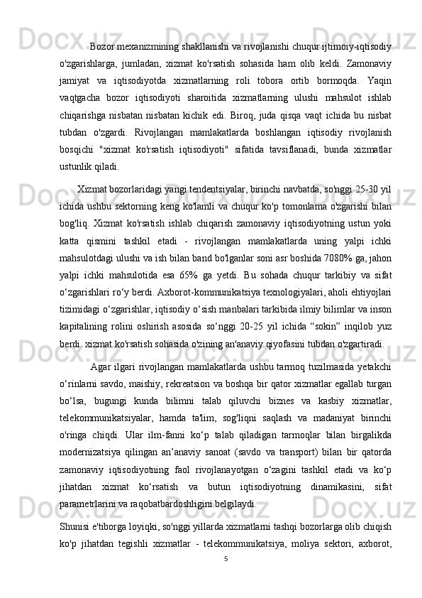            Bozor mexanizmining shakllanishi va rivojlanishi chuqur ijtimoiy-iqtisodiy
o'zgarishlarga,   jumladan,   xizmat   ko'rsatish   sohasida   ham   olib   keldi.   Zamonaviy
jamiyat   va   iqtisodiyotda   xizmatlarning   roli   tobora   ortib   bormoqda.   Yaqin
vaqtgacha   bozor   iqtisodiyoti   sharoitida   xizmatlarning   ulushi   mahsulot   ishlab
chiqarishga   nisbatan   nisbatan   kichik   edi.   Biroq,   juda   qisqa   vaqt   ichida   bu   nisbat
tubdan   o'zgardi.   Rivojlangan   mamlakatlarda   boshlangan   iqtisodiy   rivojlanish
bosqichi   "xizmat   ko'rsatish   iqtisodiyoti"   sifatida   tavsiflanadi,   bunda   xizmatlar
ustunlik qiladi. 
       Xizmat bozorlaridagi yangi tendentsiyalar, birinchi navbatda, so'nggi 25-30 yil
ichida ushbu sektorning keng ko'lamli va chuqur ko'p tomonlama o'zgarishi  bilan
bog'liq.   Xizmat   ko'rsatish   ishlab   chiqarish   zamonaviy   iqtisodiyotning   ustun   yoki
katta   qismini   tashkil   etadi   -   rivojlangan   mamlakatlarda   uning   yalpi   ichki
mahsulotdagi ulushi va ish bilan band bo'lganlar soni asr boshida 7080% ga, jahon
yalpi   ichki   mahsulotida   esa   65%   ga   yetdi.   Bu   sohada   chuqur   tarkibiy   va   sifat
o‘zgarishlari ro‘y berdi. Axborot-kommunikatsiya texnologiyalari, aholi ehtiyojlari
tizimidagi o‘zgarishlar, iqtisodiy o‘sish manbalari tarkibida ilmiy bilimlar va inson
kapitalining   rolini   oshirish   asosida   so‘nggi   20-25   yil   ichida   “sokin”   inqilob   yuz
berdi. xizmat ko'rsatish sohasida o'zining an'anaviy qiyofasini tubdan o'zgartiradi. 
                 Agar  ilgari  rivojlangan  mamlakatlarda ushbu tarmoq tuzilmasida yetakchi
o‘rinlarni savdo, maishiy, rekreatsion va boshqa bir qator xizmatlar egallab turgan
bo‘lsa,   bugungi   kunda   bilimni   talab   qiluvchi   biznes   va   kasbiy   xizmatlar,
telekommunikatsiyalar,   hamda   ta'lim,   sog'liqni   saqlash   va   madaniyat   birinchi
o'ringa   chiqdi.   Ular   ilm-fanni   ko‘p   talab   qiladigan   tarmoqlar   bilan   birgalikda
modernizatsiya   qilingan   an’anaviy   sanoat   (savdo   va   transport)   bilan   bir   qatorda
zamonaviy   iqtisodiyotning   faol   rivojlanayotgan   o‘zagini   tashkil   etadi   va   ko‘p
jihatdan   xizmat   ko‘rsatish   va   butun   iqtisodiyotning   dinamikasini,   sifat
parametrlarini va raqobatbardoshligini belgilaydi.
Shunisi e'tiborga loyiqki, so'nggi yillarda xizmatlarni tashqi bozorlarga olib chiqish
ko'p   jihatdan   tegishli   xizmatlar   -   telekommunikatsiya,   moliya   sektori,   axborot,
5 