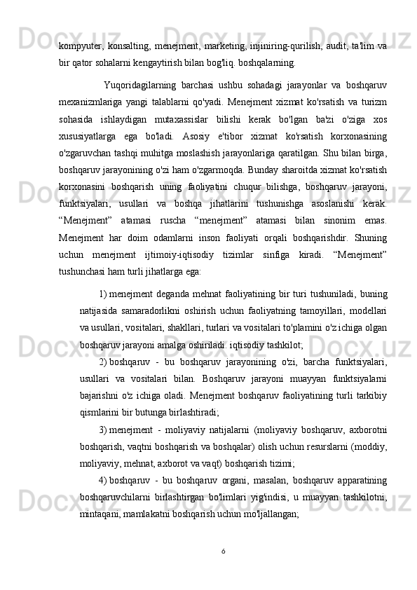 kompyuter,   konsalting,   menejment,   marketing,   injiniring-qurilish,   audit,   ta'lim   va
bir qator sohalarni kengaytirish bilan bog'liq. boshqalarning. 
                  Yuqoridagilarning   barchasi   ushbu   sohadagi   jarayonlar   va   boshqaruv
mexanizmlariga   yangi   talablarni   qo'yadi.   Menejment   xizmat   ko'rsatish   va   turizm
sohasida   ishlaydigan   mutaxassislar   bilishi   kerak   bo'lgan   ba'zi   o'ziga   xos
xususiyatlarga   ega   bo'ladi.   Asosiy   e'tibor   xizmat   ko'rsatish   korxonasining
o'zgaruvchan tashqi muhitga moslashish jarayonlariga qaratilgan. Shu bilan birga,
boshqaruv jarayonining o'zi ham o'zgarmoqda. Bunday sharoitda xizmat ko'rsatish
korxonasini   boshqarish   uning   faoliyatini   chuqur   bilishga,   boshqaruv   jarayoni,
funktsiyalari,   usullari   va   boshqa   jihatlarini   tushunishga   asoslanishi   kerak.
“Menejment”   atamasi   ruscha   “menejment”   atamasi   bilan   sinonim   emas.
Menejment   har   doim   odamlarni   inson   faoliyati   orqali   boshqarishdir.   Shuning
uchun   menejment   ijtimoiy-iqtisodiy   tizimlar   sinfiga   kiradi.   “Menejment”
tushunchasi ham turli jihatlarga ega: 
1) menejment   deganda   mehnat   faoliyatining   bir   turi   tushuniladi,   buning
natijasida   samaradorlikni   oshirish   uchun   faoliyatning   tamoyillari,   modellari
va usullari, vositalari, shakllari, turlari va vositalari to'plamini o'z ichiga olgan
boshqaruv jarayoni amalga oshiriladi. iqtisodiy tashkilot; 
2) boshqaruv   -   bu   boshqaruv   jarayonining   o'zi,   barcha   funktsiyalari,
usullari   va   vositalari   bilan.   Boshqaruv   jarayoni   muayyan   funktsiyalarni
bajarishni   o'z   ichiga   oladi.   Menejment   boshqaruv   faoliyatining   turli   tarkibiy
qismlarini bir butunga birlashtiradi; 
3) menejment   -   moliyaviy   natijalarni   (moliyaviy   boshqaruv,   axborotni
boshqarish, vaqtni boshqarish va boshqalar) olish uchun resurslarni (moddiy,
moliyaviy, mehnat, axborot va vaqt) boshqarish tizimi; 
4) boshqaruv   -   bu   boshqaruv   organi,   masalan,   boshqaruv   apparatining
boshqaruvchilarni   birlashtirgan   bo'limlari   yig'indisi,   u   muayyan   tashkilotni,
mintaqani, mamlakatni boshqarish uchun mo'ljallangan; 
6 