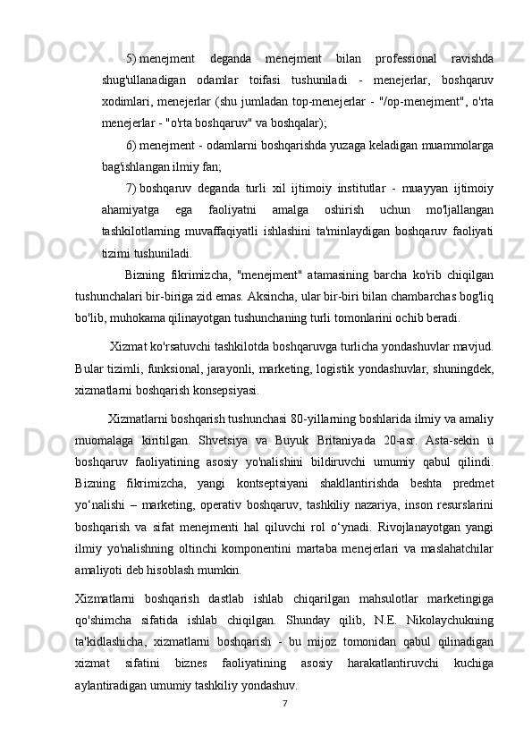 5) menejment   deganda   menejment   bilan   professional   ravishda
shug'ullanadigan   odamlar   toifasi   tushuniladi   -   menejerlar,   boshqaruv
xodimlari, menejerlar  (shu jumladan top-menejerlar  -  "/op-menejment",  o'rta
menejerlar - "o'rta boshqaruv" va boshqalar); 
6) menejment - odamlarni boshqarishda yuzaga keladigan muammolarga
bag'ishlangan ilmiy fan; 
7) boshqaruv   deganda   turli   xil   ijtimoiy   institutlar   -   muayyan   ijtimoiy
ahamiyatga   ega   faoliyatni   amalga   oshirish   uchun   mo'ljallangan
tashkilotlarning   muvaffaqiyatli   ishlashini   ta'minlaydigan   boshqaruv   faoliyati
tizimi tushuniladi. 
                  Bizning   fikrimizcha,   "menejment"   atamasining   barcha   ko'rib   chiqilgan
tushunchalari bir-biriga zid emas. Aksincha, ular bir-biri bilan chambarchas bog'liq
bo'lib, muhokama qilinayotgan tushunchaning turli tomonlarini ochib beradi. 
          Xizmat ko'rsatuvchi tashkilotda boshqaruvga turlicha yondashuvlar mavjud.
Bular tizimli, funksional, jarayonli, marketing, logistik yondashuvlar, shuningdek,
xizmatlarni boshqarish konsepsiyasi. 
          Xizmatlarni boshqarish tushunchasi 80-yillarning boshlarida ilmiy va amaliy
muomalaga   kiritilgan.   Shvetsiya   va   Buyuk   Britaniyada   20-asr.   Asta-sekin   u
boshqaruv   faoliyatining   asosiy   yo'nalishini   bildiruvchi   umumiy   qabul   qilindi.
Bizning   fikrimizcha,   yangi   kontseptsiyani   shakllantirishda   beshta   predmet
yo‘nalishi   –   marketing,   operativ   boshqaruv,   tashkiliy   nazariya,   inson   resurslarini
boshqarish   va   sifat   menejmenti   hal   qiluvchi   rol   o‘ynadi.   Rivojlanayotgan   yangi
ilmiy   yo'nalishning   oltinchi   komponentini   martaba   menejerlari   va   maslahatchilar
amaliyoti deb hisoblash mumkin. 
Xizmatlarni   boshqarish   dastlab   ishlab   chiqarilgan   mahsulotlar   marketingiga
qo'shimcha   sifatida   ishlab   chiqilgan.   Shunday   qilib,   N.E.   Nikolaychukning
ta'kidlashicha,   xizmatlarni   boshqarish   -   bu   mijoz   tomonidan   qabul   qilinadigan
xizmat   sifatini   biznes   faoliyatining   asosiy   harakatlantiruvchi   kuchiga
aylantiradigan umumiy tashkiliy yondashuv. 
7 