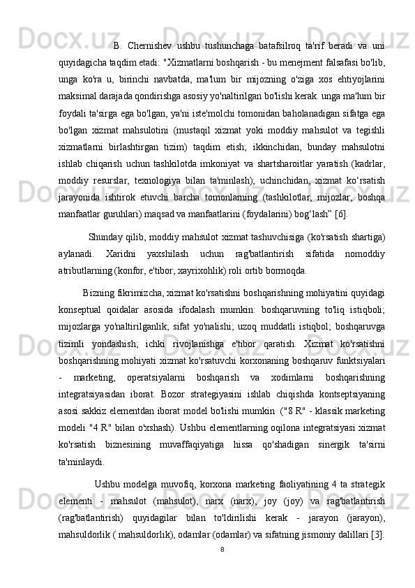                       B.   Chernishev   ushbu   tushunchaga   batafsilroq   ta'rif   beradi   va   uni
quyidagicha taqdim etadi: "Xizmatlarni boshqarish - bu menejment falsafasi bo'lib,
unga   ko'ra   u,   birinchi   navbatda,   ma'lum   bir   mijozning   o'ziga   xos   ehtiyojlarini
maksimal darajada qondirishga asosiy yo'naltirilgan bo'lishi kerak. unga ma'lum bir
foydali ta'sirga ega bo'lgan, ya'ni iste'molchi tomonidan baholanadigan sifatga ega
bo'lgan   xizmat   mahsulotini   (mustaqil   xizmat   yoki   moddiy   mahsulot   va   tegishli
xizmatlarni   birlashtirgan   tizim)   taqdim   etish;   ikkinchidan,   bunday   mahsulotni
ishlab   chiqarish   uchun   tashkilotda   imkoniyat   va   shartsharoitlar   yaratish   (kadrlar,
moddiy   resurslar,   texnologiya   bilan   ta'minlash);   uchinchidan,   xizmat   ko‘rsatish
jarayonida   ishtirok   etuvchi   barcha   tomonlarning   (tashkilotlar,   mijozlar,   boshqa
manfaatlar guruhlari) maqsad va manfaatlarini (foydalarini) bog‘lash” [6]. 
                 Shunday qilib, moddiy mahsulot  xizmat tashuvchisiga (ko'rsatish shartiga)
aylanadi.   Xaridni   yaxshilash   uchun   rag'batlantirish   sifatida   nomoddiy
atributlarning (konfor, e'tibor, xayrixohlik) roli ortib bormoqda. 
         Bizning fikrimizcha, xizmat ko'rsatishni boshqarishning mohiyatini quyidagi
konseptual   qoidalar   asosida   ifodalash   mumkin:   boshqaruvning   to'liq   istiqboli;
mijozlarga   yo'naltirilganlik;   sifat   yo'nalishi;   uzoq   muddatli   istiqbol;   boshqaruvga
tizimli   yondashish;   ichki   rivojlanishga   e'tibor   qaratish.   Xizmat   ko'rsatishni
boshqarishning mohiyati xizmat ko'rsatuvchi korxonaning boshqaruv funktsiyalari
-   marketing,   operatsiyalarni   boshqarish   va   xodimlarni   boshqarishning
integratsiyasidan   iborat.   Bozor   strategiyasini   ishlab   chiqishda   kontseptsiyaning
asosi sakkiz elementdan iborat model bo'lishi mumkin   ("8 R" - klassik marketing
modeli "4 R" bilan o'xshash). Ushbu elementlarning oqilona integratsiyasi  xizmat
ko'rsatish   biznesining   muvaffaqiyatiga   hissa   qo'shadigan   sinergik   ta'sirni
ta'minlaydi. 
                    Ushbu   modelga   muvofiq,   korxona   marketing   faoliyatining   4   ta   strategik
elementi   -   mahsulot   (mahsulot),   narx   (narx),   joy   (joy)   va   rag'batlantirish
(rag'batlantirish)   quyidagilar   bilan   to'ldirilishi   kerak   -   jarayon   (jarayon),
mahsuldorlik ( mahsuldorlik), odamlar (odamlar) va sifatning jismoniy dalillari [3].
8 