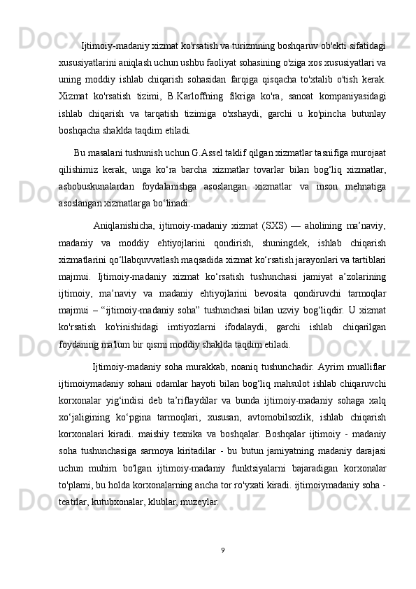          Ijtimoiy-madaniy xizmat ko'rsatish va turizmning boshqaruv ob'ekti sifatidagi
xususiyatlarini aniqlash uchun ushbu faoliyat sohasining o'ziga xos xususiyatlari va
uning   moddiy   ishlab   chiqarish   sohasidan   farqiga   qisqacha   to'xtalib   o'tish   kerak.
Xizmat   ko'rsatish   tizimi,   B.Karloffning   fikriga   ko'ra,   sanoat   kompaniyasidagi
ishlab   chiqarish   va   tarqatish   tizimiga   o'xshaydi,   garchi   u   ko'pincha   butunlay
boshqacha shaklda taqdim etiladi. 
      Bu masalani tushunish uchun G.Assel taklif qilgan xizmatlar tasnifiga murojaat
qilishimiz   kerak,   unga   ko‘ra   barcha   xizmatlar   tovarlar   bilan   bog‘liq   xizmatlar,
asbobuskunalardan   foydalanishga   asoslangan   xizmatlar   va   inson   mehnatiga
asoslangan xizmatlarga bo‘linadi. 
                Aniqlanishicha,   ijtimoiy-madaniy   xizmat   (SXS)   —   aholining   ma’naviy,
madaniy   va   moddiy   ehtiyojlarini   qondirish,   shuningdek,   ishlab   chiqarish
xizmatlarini qo‘llabquvvatlash maqsadida xizmat ko‘rsatish jarayonlari va tartiblari
majmui.   Ijtimoiy-madaniy   xizmat   ko‘rsatish   tushunchasi   jamiyat   a’zolarining
ijtimoiy,   ma’naviy   va   madaniy   ehtiyojlarini   bevosita   qondiruvchi   tarmoqlar
majmui   –   “ijtimoiy-madaniy   soha”   tushunchasi   bilan   uzviy   bog‘liqdir.   U   xizmat
ko'rsatish   ko'rinishidagi   imtiyozlarni   ifodalaydi,   garchi   ishlab   chiqarilgan
foydaning ma'lum bir qismi moddiy shaklda taqdim etiladi. 
                  Ijtimoiy-madaniy   soha   murakkab,   noaniq   tushunchadir.   Ayrim   mualliflar
ijtimoiymadaniy sohani  odamlar  hayoti  bilan bog‘liq mahsulot  ishlab chiqaruvchi
korxonalar   yig‘indisi   deb   ta’riflaydilar   va   bunda   ijtimoiy-madaniy   sohaga   xalq
xo‘jaligining   ko‘pgina   tarmoqlari,   xususan,   avtomobilsozlik,   ishlab   chiqarish
korxonalari   kiradi.   maishiy   texnika   va   boshqalar.   Boshqalar   ijtimoiy   -   madaniy
soha   tushunchasiga   sarmoya   kiritadilar   -   bu   butun   jamiyatning   madaniy   darajasi
uchun   muhim   bo'lgan   ijtimoiy-madaniy   funktsiyalarni   bajaradigan   korxonalar
to'plami, bu holda korxonalarning ancha tor ro'yxati kiradi. ijtimoiymadaniy soha -
teatrlar, kutubxonalar, klublar, muzeylar. 
9 