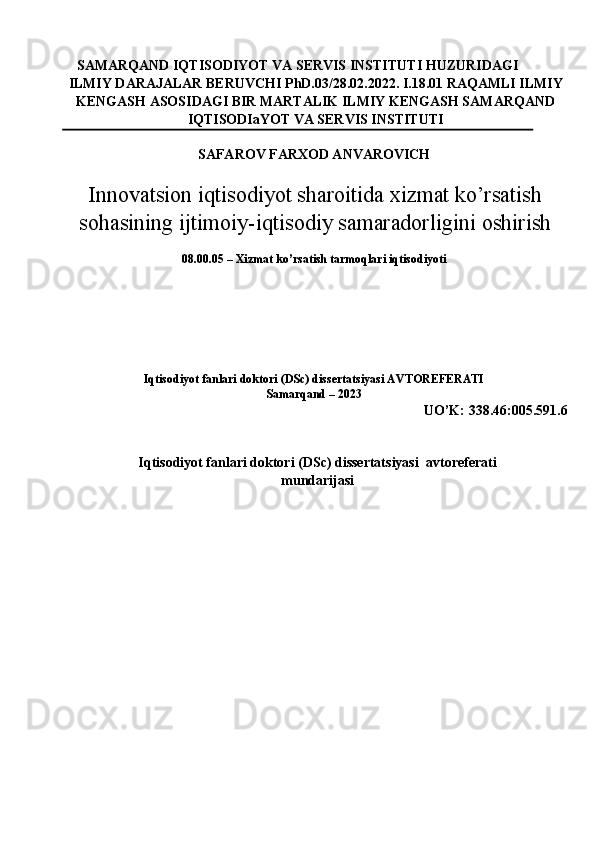 SAMARQAND IQTISODIYOT VA SERVIS INSTITUTI HUZURIDAGI 
ILMIY DARAJALAR BERUVCHI PhD.03/28.02.2022. I.18.01 RAQAMLI ILMIY
KENGASH ASOSIDAGI BIR MARTALIK ILMIY KENGASH SAMARQAND
IQTISODIaYOT VA SERVIS INSTITUTI 
SAFAROV FARXOD ANVAROVICH 
Innovatsion iqtisodiyot sharoitida xizmat ko’rsatish
sohasining ijtimoiy-iqtisodiy samaradorligini oshirish
08.00.05 – Xizmat ko’rsatish tarmoqlari iqtisodiyoti 
 
 
 
 
 
 
Iqtisodiyot fanlari doktori (DSc) dissertatsiyasi AVTOREFERATI 
Samarqand – 2023 
UO’K: 338.46:005.591.6 
 
 
Iqtisodiyot fanlari doktori (DSc) dissertatsiyasi  avtoreferati
mundarijasi 
  