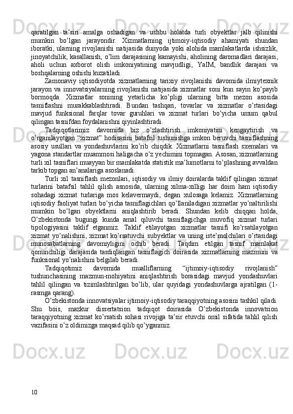 qaratilgan   ta’siri   amalga   oshadigan   va   ushbu   holatda   turli   obyektlar   jalb   qilinishi
mumkin   bo’lgan   jarayondir.   Xizmatlarning   ijtimoiy-iqtisodiy   ahamiyati   shundan
iboratki,   ularning   rivojlanishi   natijasida   dunyoda   yoki   alohida   mamlakatlarda   ishsizlik,
jinoyatchilik, kasallanish,  o’lim  darajasining  kamayishi, aholining daromadlari  darajasi,
aholi   uchun   axborot   olish   imkoniyatining   mavjudligi,   YaIM,   bandlik   darajasi   va
boshqalarning oshishi kuzatiladi. 
Zamonaviy   iqtisodiyotda   xizmatlarning   tarixiy   rivojlanishi   davomida   ilmiytexnik
jarayon   va   innovatsiyalarning   rivojlanishi   natijasida   xizmatlar   soni   kun   sayin   ko’payib
bormoqda.   Xizmatlar   sonining   yetarlicha   ko’pligi   ularning   bitta   mezon   asosida
tasniflashni   murakkablashtiradi.   Bundan   tashqari,   tovarlar   va   xizmatlar   o’rtasidagi
mavjud   funksional   farqlar   tovar   guruhlari   va   xizmat   turlari   bo’yicha   umum   qabul
qilingan tasnifdan foydalanishni qiyinlashtiradi.  
Tadqiqotlarimiz   davomida   biz   o’zlashtirish   imkoniyatini   kengaytirish   va
o’rganilayotgan “xizmat” hodisasini  batafsil  tushunishga imkon beruvchi  tasniflashning
asosiy   usullari   va   yondashuvlarini   ko’rib   chiqdik.   Xizmatlarni   tasniflash   sxemalari   va
yagona standartlar muammosi haligacha o’z yechimini topmagan. Asosan, xizmatlarning
turli xil tasniflari muayyan bir mamlakatda statistik ma’lumotlarni to’plashning avvaldan
tarkib topgan an’analariga asoslanadi. 
Turli   xil   tasniflash   mezonlari,   iqtisodiy   va   ilmiy   doiralarda   taklif   qilingan   xizmat
turlarini   batafsil   tahlil   qilish   asnosida,   ularning   xilma-xilligi   har   doim   ham   iqtisodiy
sohadagi   xizmat   turlariga   mos   kelavermaydi,   degan   xulosaga   kelamiz.   Xizmatlarning
iqtisodiy faoliyat turlari bo’yicha tasniflagichlari qo’llaniladigan xizmatlar yo’naltirilishi
mumkin   bo’lgan   obyektlarni   aniqlashtirib   beradi.   Shundan   kelib   chiqqan   holda,
O’zbekistonda   bugungi   kunda   amal   qiluvchi   tasniflagichga   muvofiq   xizmat   turlari
tipologiyasini   taklif   etganmiz.   Taklif   etilayotgan   xizmatlar   tasnifi   ko’rsatilayotgan
xizmat  yo’nalishini,  xizmat  ko’rsatuvchi   subyektlar  va  uning  iste’molchilari   o’rtasidagi
munosabatlarning   davomiyligini   ochib   beradi.   Taqdim   etilgan   tasnif   mamlakat
qonunchiligi   darajasida   tasdiqlangan   tasniflagich   doirasida   xizmatlarning   mazmuni   va
funksional yo’nalishini belgilab beradi.  
Tadqiqotimiz   davomida   mualliflarning   “ijtimoiy-iqtisodiy   rivojlanish”
tushunchasining   mazmun-mohiyatini   aniqlashtirish   borasidagi   mavjud   yondashuvlari
tahlil   qilingan   va   tizimlashtirilgan   bo’lib,   ular   quyidagi   yondashuvlarga   ajratilgan   (1-
rasmga qarang). 
O’zbekistonda innovatsiyalar ijtimoiy-iqtisodiy taraqqiyotning asosini tashkil qiladi.
Shu   bois,   mazkur   dissertatsion   tadqiqot   doirasida   O’zbekistonda   innovatsion
taraqqiyotning   xizmat   ko’rsatish   sohasi   rivojiga   ta’sir   etuvchi   omil   sifatida  tahlil   qilish
vazifasini o’z oldimizga maqsad qilib qo’yganmiz. 
 
10