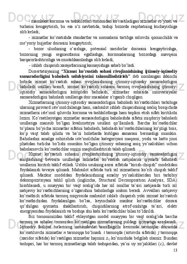 −   mamlakat korxona va tashkilotlari tomonidan ko’rsatiladigan xizmatlar ro’yxati va
turlarini   kengaytirish,   bu   esa   o’z   navbatida,   tashqi   bozorda   raqobatning   kuchayishiga
olib keladi; 
−   xizmatlar   ko’rsatishda   standartlar   va   normalarni   tartibga   soluvchi   qonunchilik   va
me’yoriy hujjatlar doirasini kengaytirish; 
−   bozor   ulushining   o’sishiga,   potensial   xaridorlar   doirasini   kengaytirishga,
bozorning   yangi   segmentlarini   egallashga,   korxonalarning   bozordagi   mavqeini
barqarorlashtirishga va mustahkamlashga olib keladi; 
−   ishlab chiqarish xarajatlarining kamayishiga sabab bo’ladi. 
Dissertatsiyaning   “Xizmat   ko’rsatish   sohasi   rivojlanishining   ijtimoiy-iqtisodiy
samaradorligini   baholash   uslubiyatini   takomillashtirish”   deb   nomlangan   ikkinchi
bobida   xizmat   ko’rsatish   sohasi   rivojlanishining   ijtimoiy-iqtisodiy   samaradorligini
baholash   usullari   tasnifi,   xizmat   ko’rsatish   sohasini   tarmoq   rivojlanishining   ijtimoiy-
iqtisodiy   samaradorligini   kompleks   baholash,   xizmatlar   sohasida   innovatsiyalar
samaradorligini baholash usullariga doir masalalar o’rganib chiqilgan. 
Xizmatlarning   ijtimoiy-iqtisodiy   samaradorligini   baholash   ko’rsatkichlari   tarkibiga
ularning pirovard iste’molchilariga ham, mahsulot ishlab chiqarishning oraliq bosqichida
xizmatlarni iste’mol qiluvchi korxona va tashkilotlarga ham taqdim etish sifati kiritilishi
lozim. Ko’rsatilayotgan xizmatlar samaradorligini baholashda sifatni miqdoriy baholash
usullariga   mansub   bo’lgan   kvalimetriya   usullari   qo’llaniladi.   Barcha   ko’rsatkichlar
to’plami bo’yicha xizmatlar sifatini baholash, baholash ko’rsatkichlarining ko’pligi bois,
ko’p   vaqt   talab   qilishi   va   ba’zi   holatlarda   kutilgan   samarani   bermasligi   mumkin.
Baholashni   amalga   oshirishda   iste’molchilar   kategoriyasi   maqomi,   yoshi   va   hatto   jinsi
jihatidan   turlicha   bo’lishi   mumkin   bo’lgan   ijtimoiy   sohaning   aniq   yo’nalishlari   uchun
baholanuvchi ko’rsatkichlar sonini maqbullashtirish talab qilinadi.  
Xizmat   ko’rsatish   sohasini   rivojlantirishning   ijtimoiy-iqtisodiy   samaradorligini
aniqlashning   bevosita   usullariga   xizmatlar   ko’rsatish   natijalarini   qiymatli   baholash
usullarini kiritish taklif etiladi. Ushbu usulning asosi sifatida “kirish-chiqish” modelidan
foydalanish   tavsiya  qilinadi.  Mahsulot   sifatida turli  xil  xizmatlarni   ko’rib chiqish  taklif
qilinadi.   Mazkur   modeldan   foydalanishning   amaliy   yo’nalishlaridan   biri   tarkibiy
dekompozitsiyani   tahlil   qilish   (inglizcha,   Structural   Decomposition   Analysis,   SDA)
hisoblanadi,   u   muayyan   bir   vaqt   oralig’ida   har   xil   omillar   ta’siri   natijasida   turli   xil
natijaviy   ko’rsatkichlarning   o’zgarishini   baholashga   imkon   beradi.   Avvallari   natijaviy
ko’rsatkich  sifatida  tarmoq  miqyosida  mahsulot   ishlab  chiqarish  yoki   xizmat  ko’rsatish
ko’rsatkichidan   foydalanilgan   bo’lsa,   keyinchalik   mazkur   ko’rsatkichlar   doirasi
qo’shilgan   qiymatni   shakllantirish,   chiqindilarning   atrof-muhitga   ta’siri,   elektr
energiyasidan foydalanish va boshqa shu kabi ko’rsatkichlar bilan to’ldirildi. 
Biz   tomonimizdan   taklif   etilayotgan   model   muayyan   bir   vaqt   oralig’ida   barcha
tarmoq   va   sohalar   tomonidan   ko’rsatilgan   xizmatlarning   puldagi   qiymatiga   asoslanadi.
Iqtisodiy   faoliyat   turlarining   umumdavlat   tasniflagichi   kesimida   tarmoqlar   doirasida
ko’rsatiluvchi xizmatlar   ??????  tarmoqqa bo’linadi.  ??????  tarmoqda (sotuvchi sifatida)   ??????  tarmoqqa
(xaridor sifatida) ko’rsatilgan xizmatlar hajmini  ??????
????????????  ko’rinishida belgilab olamiz. Bundan
tashqari,  har   bir  tarmoq  xizmatlariga  talab  tashqaridan,  ya’ni   uy  xo’jaliklari  ( ??????
?????? ),  davlat
13