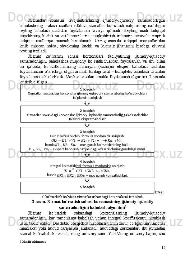 Xizmatlar   sohasini   rivojlantirishning   ijtimoiy-iqtisodiy   samaradorligini
baholashning   aralash   usullari   sifatida   xizmatlar   ko’rsatish   natijasining   nafliligini
reyting   baholash   usulidan   foydalanish   tavsiya   qilinadi.   Reyting   usuli   tadqiqot
obyektining   kuchli   va   zaif   tomonlarini   aniqlashtirish   imkonini   beruvchi   empirik
tadqiqot   usullariga   mansub   hisoblanadi.   Uning   asosida   tadqiqot   maqsadlaridan
kelib   chiqqan   holda,   obyektning   kuchli   va   kuchsiz   jihatlarini   hisobga   oluvchi
reyting tuziladi. 
Xizmat   ko’rsatish   sohasi   korxonalari   faoliyatining   ijtimoiy-iqtisodiy
samaradorligini   baholashda   miqdoriy   ko’rsatkichlardan   foydalanish   va   shu   bilan
bir   qatorda,   ko’rsatkichlarning   ahamiyati   (vazni)ni   ekspert   baholash   usulidan
foydalanishni  o’z ichiga olgan aralash turdagi  usul  – kompleks baholash usulidan
foydalanish  taklif  etiladi. Mazkur  usuldan amalda foydalanish  algoritmi 2-rasmda
keltirib o’tilgan. 
Integr
al ko’rsatkich bo’yicha xizmatlar sohasidagi korxonalarni tartiblash 
2-rasm. Xizmat ko’rsatish sohasi korxonasining ijtimoiy-iqtisodiy
samaradorligini baholash algoritmi 7
 
Xizmat   ko’rsatish   sohasidagi   korxonalarning   ijtimoiy-iqtisodiy
samaradorligini   har   tomonlama   baholash   uchun   integral   koeffitsientni   hisoblash
usuli taklif etiladi. Dastlabki bosqichda hisoblash uchun zarur bo’lgan ma’lumotlar
mamlakat   yoki   hudud   darajasida   jamlanadi:   hududdagi   korxonalar,   shu   jumladan
xizmat   ko’rsatish   korxonalarining   umumiy   soni,   YaHMning   umumiy   hajmi,   shu
7  Muallif ishlanmasi
151   bosqich    
Xizmatlar   soxasidagi   korxonalar   ijtimoiy - iqtisodiy   samaradorligi   ko‘rsatkichlari  
to‘plamini   aniqlash  
2   bosqich  
Xizmatlar   soxasidagi   korxonalar   ijtimoiy - iqtisodiy   samaradorligiga   ko‘rsatkichlar  
ta’sirini   ekspert   baholash  
 3 bosqich  
Guruh ko‘rsatkichini formula yordamida aniqlash :  
????????????
?????? = ?????? 1
?????? ∗ ?????? 1
?????? + ?????? 2
?????? ∗ ?????? 2
?????? + ⋯ + ????????????
?????? ∗ ????????????
?????? ,  
bunda   ?????? 1
?????? ,  ?????? 2
?????? ,  ????????????
??????   –   mos guruh ko‘rsatkichi ning   ball i ;  
?????? 1
?????? ,  ?????? 2
?????? ,  ????????????
??????   –   ekspert baholash natijasidagi ko‘rsatkichning
  guru hd agi  vazni.  
4   bosqich  
Integral   ko‘rsatkichni   formula   yordamida   aniqlash :  
???????????? =
ඥ ???????????? 1
?????? ∙ ???????????? 2
?????? ∙ … ∙ ??????????????????
????????????
,  
bunda 
???????????? 1
?????? , 
???????????? 2
?????? , 
??????????????????
??????  
–  
mos guruh ko‘rsatkichlari.  
5   bosqich
