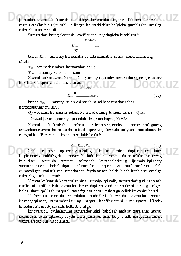 jumladan   xizmat   ko’rsatish   sohasidagi   korxonalar   foydasi.   Ikkinchi   bosqichda
mamlakat   (hududlar)ni   tahlil   qilingan  ko’rsatkichlar   bo’yicha   guruhlashni   amalga
oshirish talab qilinadi. 
Samaradorlikning ekstensiv koeffitsienti quyidagicha hisoblanadi:  
?????? ????????????
∙100%
??????
??????????????????   =
?????? ???????????? ,           
(9) 
bunda  ??????
??????????????????  – umumiy korxonalar sonida xizmatlar sohasi korxonalarining 
ulushi; 
??????
????????????  – xizmatlar sohasi korxonalari soni;  
??????
????????????   – umumiy korxonalar soni. 
Xizmat  ko’rsatuvchi   korxonalar   ijtimoiy-iqtisodiy samaradorligining  intensiv
koeffitsienti quyidagicha hisoblanadi: 
?????? ??????
∙100%
??????
??????????????????   =
?????? ??????????????????????????????   ,            (10) 
bunda  ??????
??????????????????  – umumiy ishlab chiqarish hajmida xizmatlar sohasi 
korxonalarining ulushi;  
??????
??????   – xizmat ko’rsatish sohasi korxonalarining tushum hajmi;    ??????
??????????????????????????????
– hudud (tarmoq)ning yalpi ishlab chiqarish hajmi, YaHM. 
Xizmat   ko’rsatish   sohasi   ijtimoiy-iqtisodiy   samaradorligining
umumlashtiruvchi   ko’rsatkichi   sifatida   quyidagi   formula   bo’yicha   hisoblanuvchi
integral koeffitsientdan foydalanish taklif etiladi: 
??????̅ =  ??????ඥ
??????????????????  ∙ ??????
?????????????????? ,           (11) 
Ushbu   uslubiyotning   asosiy   afzalligi   –   bu   katta   miqdordagi   ma’lumotlarni
to’plashning   soddaligida   namoyon   bo’ladi,   bu   o’z   navbatida   mamlakat   va   uning
hududlari   kesimida   xizmat   ko’rsatish   korxonalarining   ijtimoiy-iqtisodiy
samaradorligini   baholashga,   qo’shimcha   tadqiqot   va   ma’lumotlarni   talab
qilmaydigan   statistik   ma’lumotlardan   foydalangan   holda   hisob-kitoblarni   amalga
oshirishga imkon beradi. 
Xizmat ko’rsatish korxonalarining ijtimoiy-iqtisodiy samaradorligini baholash
usullarini   tahlil   qilish   xizmatlar   bozoridagi   mavjud   sharoitlarni   hisobga   olgan
holda ularni qo’llash maqsadli tavsifga ega degan xulosaga kelish imkonini beradi. 
11-formula   asosida   mamlakat   hududlari   kesimida   xizmatlar   sohasi
ijtimoiyiqtisodiy   samaradorligining   integral   koeffitsientini   hisoblaymiz.   Hisob-
kitoblar natijasi 3-jadvalda keltirib o’tilgan. 
Innovatsion   loyihalarning   samaradorligini   baholash   nafaqat   xarajatlar   nuqtai
nazaridan,   balki   iqtisodiy   foyda   olish   jihatidan   ham   ko’p   omilli   maqbullashtirish
vazifalaridan biri hisoblanadi. 
 
 
16