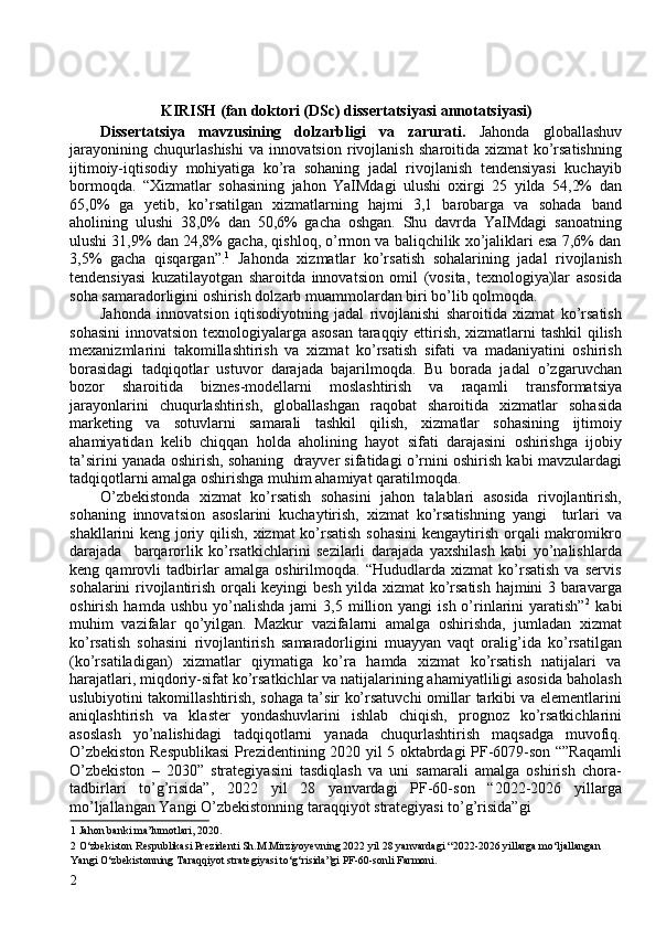  
KIRISH (fan doktori (DSc) dissertatsiyasi annotatsiyasi) 
Dissertatsiya   mavzusining   dolzarbligi   va   zarurati.   Jahonda   globallashuv
jarayonining   chuqurlashishi   va   innovatsion   rivojlanish   sharoitida   xizmat   ko’rsatishning
ijtimoiy-iqtisodiy   mohiyatiga   ko’ra   sohaning   jadal   rivojlanish   tendensiyasi   kuchayib
bormoqda.   “Xizmatlar   sohasining   jahon   YaIMdagi   ulushi   oxirgi   25   yilda   54,2%   dan
65,0%   ga   yetib,   ko’rsatilgan   xizmatlarning   hajmi   3,1   barobarga   va   sohada   band
aholining   ulushi   38,0%   dan   50,6%   gacha   oshgan.   Shu   davrda   YaIMdagi   sanoatning
ulushi 31,9% dan 24,8% gacha, qishloq, o’rmon va baliqchilik xo’jaliklari esa 7,6% dan
3,5%   gacha   qisqargan”. 1
  Jahonda   xizmatlar   ko’rsatish   sohalarining   jadal   rivojlanish
tendensiyasi   kuzatilayotgan   sharoitda   innovatsion   omil   (vosita,   texnologiya)lar   asosida
soha samaradorligini oshirish dolzarb muammolardan biri bo’lib qolmoqda. 
Jahonda   innovatsion   iqtisodiyotning   jadal   rivojlanishi   sharoitida   xizmat   ko’rsatish
sohasini  innovatsion texnologiyalarga asosan taraqqiy ettirish, xizmatlarni tashkil  qilish
mexanizmlarini   takomillashtirish   va   xizmat   ko’rsatish   sifati   va   madaniyatini   oshirish
borasidagi   tadqiqotlar   ustuvor   darajada   bajarilmoqda.   Bu   borada   jadal   o’zgaruvchan
bozor   sharoitida   biznes-modellarni   moslashtirish   va   raqamli   transformatsiya
jarayonlarini   chuqurlashtirish,   globallashgan   raqobat   sharoitida   xizmatlar   sohasida
marketing   va   sotuvlarni   samarali   tashkil   qilish,   xizmatlar   sohasining   ijtimoiy
ahamiyatidan   kelib   chiqqan   holda   aholining   hayot   sifati   darajasini   oshirishga   ijobiy
ta’sirini yanada oshirish, sohaning  drayver sifatidagi o’rnini oshirish kabi mavzulardagi
tadqiqotlarni amalga oshirishga muhim ahamiyat qaratilmoqda. 
O’zbekistonda   xizmat   ko’rsatish   sohasini   jahon   talablari   asosida   rivojlantirish,
sohaning   innovatsion   asoslarini   kuchaytirish,   xizmat   ko’rsatishning   yangi     turlari   va
shakllarini keng joriy qilish, xizmat ko’rsatish sohasini  kengaytirish orqali makromikro
darajada     barqarorlik   ko’rsatkichlarini   sezilarli   darajada   yaxshilash   kabi   yo’nalishlarda
keng   qamrovli   tadbirlar   amalga   oshirilmoqda.   “Hududlarda   xizmat   ko’rsatish   va   servis
sohalarini rivojlantirish orqali keyingi besh yilda xizmat  ko’rsatish hajmini 3 baravarga
oshirish  hamda  ushbu   yo’nalishda  jami  3,5  million  yangi   ish  o’rinlarini   yaratish” 2
  kabi
muhim   vazifalar   qo’yilgan.   Mazkur   vazifalarni   amalga   oshirishda,   jumladan   xizmat
ko’rsatish   sohasini   rivojlantirish   samaradorligini   muayyan   vaqt   oralig’ida   ko’rsatilgan
(ko’rsatiladigan)   xizmatlar   qiymatiga   ko’ra   hamda   xizmat   ko’rsatish   natijalari   va
harajatlari, miqdoriy-sifat ko’rsatkichlar va natijalarining ahamiyatliligi asosida baholash
uslubiyotini takomillashtirish, sohaga ta’sir ko’rsatuvchi omillar tarkibi va elementlarini
aniqlashtirish   va   klaster   yondashuvlarini   ishlab   chiqish,   prognoz   ko’rsatkichlarini
asoslash   yo’nalishidagi   tadqiqotlarni   yanada   chuqurlashtirish   maqsadga   muvofiq.
O’zbekiston Respublikasi  Prezidentining 2020 yil 5 oktabrdagi PF-6079-son “”Raqamli
O’zbekiston   –   2030”   strategiyasini   tasdiqlash   va   uni   samarali   amalga   oshirish   chora-
tadbirlari   to’g’risida”,   2022   yil   28   yanvardagi   PF-60-son   “2022-2026   yillarga
mo’ljallangan Yangi O’zbekistonning taraqqiyot strategiyasi to’g’risida”gi 
1  Jahon banki ma’lumotlari, 2020. 
2  O‘zbekiston Respublikasi Prezidenti Sh.M.Mirziyoyevning 2022 yil 28 yanvardagi “2022-2026 yillarga mo‘ljallangan 
Yangi O‘zbekistonning Taraqqiyot strategiyasi to‘g‘risida”gi PF-60-sonli Farmoni. 
2   