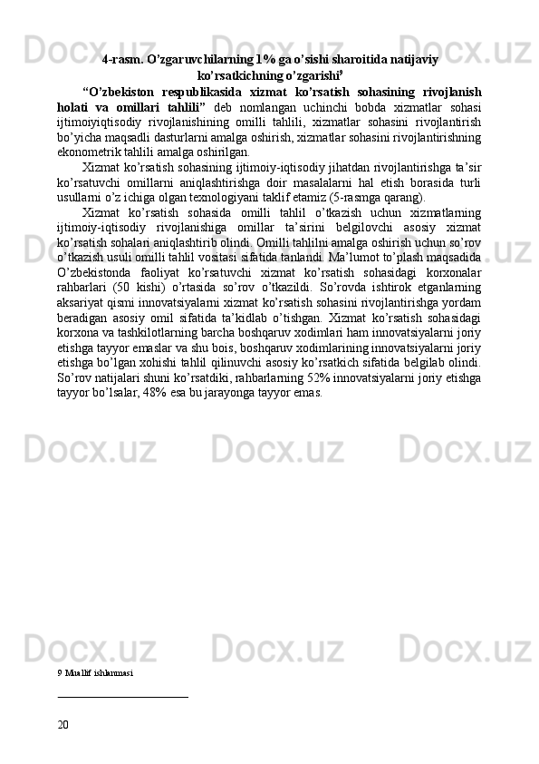 4-rasm. O’zgaruvchilarning 1% ga o’sishi sharoitida natijaviy
ko’rsatkichning o’zgarishi 9
 
“O’zbekiston   respublikasida   xizmat   ko’rsatish   sohasining   rivojlanish
holati   va   omillari   tahlili”   deb   nomlangan   uchinchi   bobda   xizmatlar   sohasi
ijtimoiyiqtisodiy   rivojlanishining   omilli   tahlili,   xizmatlar   sohasini   rivojlantirish
bo’yicha maqsadli dasturlarni amalga oshirish, xizmatlar sohasini rivojlantirishning
ekonometrik tahlili amalga oshirilgan. 
Xizmat ko’rsatish sohasining ijtimoiy-iqtisodiy jihatdan rivojlantirishga ta’sir
ko’rsatuvchi   omillarni   aniqlashtirishga   doir   masalalarni   hal   etish   borasida   turli
usullarni o’z ichiga olgan texnologiyani taklif etamiz (5-rasmga qarang). 
Xizmat   ko’rsatish   sohasida   omilli   tahlil   o’tkazish   uchun   xizmatlarning
ijtimoiy-iqtisodiy   rivojlanishiga   omillar   ta’sirini   belgilovchi   asosiy   xizmat
ko’rsatish sohalari aniqlashtirib olindi. Omilli tahlilni amalga oshirish uchun so’rov
o’tkazish usuli omilli tahlil vositasi sifatida tanlandi. Ma’lumot to’plash maqsadida
O’zbekistonda   faoliyat   ko’rsatuvchi   xizmat   ko’rsatish   sohasidagi   korxonalar
rahbarlari   (50   kishi)   o’rtasida   so’rov   o’tkazildi.   So’rovda   ishtirok   etganlarning
aksariyat qismi innovatsiyalarni xizmat ko’rsatish sohasini rivojlantirishga yordam
beradigan   asosiy   omil   sifatida   ta’kidlab   o’tishgan.   Xizmat   ko’rsatish   sohasidagi
korxona va tashkilotlarning barcha boshqaruv xodimlari ham innovatsiyalarni joriy
etishga tayyor emaslar va shu bois, boshqaruv xodimlarining innovatsiyalarni joriy
etishga bo’lgan xohishi tahlil qilinuvchi asosiy ko’rsatkich sifatida belgilab olindi.
So’rov natijalari shuni ko’rsatdiki, rahbarlarning 52% innovatsiyalarni joriy etishga
tayyor bo’lsalar, 48% esa bu jarayonga tayyor emas. 
 
9  Muallif ishlanmasi
 
 
20