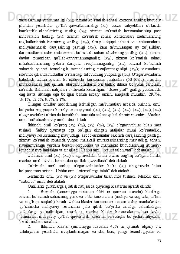 xassislarning yetishmasligi ( ??????
6 ); xizmat ko’rsatish sohasi korxonalarining huquqiy
jihatdan   yetarlicha   qo’llab-quvvatlanmasligi   ( ??????
7 );   bozor   subyektlari   o’rtasida
hamkorlik   aloqalarining   sustligi   ( ??????
8 );   xizmat   ko’rsatish   korxonalarining   past
innovatsion   faolligi   ( ??????
9 );   xizmat   ko’rsatish   sohasi   korxonalari   xodimlarining
rag’batlantirish   tizimining   zaifligi   ( ??????
10 );   ilmiy-tadqiqot   ishlari   va   ishlanmalarni
moliyalashtirish   darajasining   pastligi   ( ??????
11 );   kam   ta’minlangan   uy   xo’jaliklari
daromadlarini oshirishda xizmat ko’rsatish sohasi  ulushining pastligi  ( ??????
12 ); sohani
davlat   tomonidan   qo’llab-quvvatlanmaganligi   ( ??????
13 );   xizmat   ko’rsatish   sohasi
infratuzilmasining   yetarli   darajada   rivojlanmaganligi   ( ??????
14 );   xizmat   ko’rsatish
sohasida   yuqori   texnologik   tarmoqlarning   rivojlanmaganligi   ( ??????
15 );   xizmatlarni
iste’mol qilishda hududlar o’rtasidagi tafovutning yuqoriligi ( ??????
16 ). O’zgaruvchilarni
baholash   uchun   xizmat   ko’rsatuvchi   korxonalar   rahbarlari   (50   kishi)   orasidan
mutaxassislar   jalb   qilindi,   ulardan   omillarni   o’n   ballik   shkala   bo’yicha   baholash
so’raldi.   Baholash   natijalari   F-ilovada   keltirilgan.   “Scree   plot”   grafigi   yordamida
eng   katta   ulushga   ega   bo’lgan   beshta   asosiy   omilni   aniqlash   mumkin:   29,7%,
19,1%, 12,6%, 9,3%, 8,1%. 
Olingan   omillar   modelining   keltirilgan   ma’lumotlari   asosida   birinchi   omil
bo’yicha eng yuqori  korrelyatsion  qiymat: ( ??????
7 ), ( ??????
11 ), ( ??????
12 ), ( ??????
13 ), ( ??????
14 ), ( ??????
15 ), ( ??????
16 )
o’zgaruvchilari o’rtasida kuzatilishi borasida xulosaga kelishimiz mumkin. Mazkur
omil “infratuzilmaviy omil” deb ataladi.  
Ikkinchi   omil   ko’proq   ( ??????
1 ),   ( ??????
2 ),   ( ??????
6 ),   ( ??????
9 ),   ( ??????
10 )   o’zgaruvchilar   bilan   mos
tushadi.   Salbiy   qiymatga   ega   bo’lgan   olingan   natijalar   shuni   ko’rsatadiki,
moliyaviy resurslarning mavjudligi, asbob-uskunalar eskirish darajasining pastligi,
xizmat   ko’rsatish   sohasida   yuqori   malakali   mutaxassislarning   mavjudligi   sohani
rivojlantirishga   yordam   beradi,   respublika   va   mamlakat   hududlarining   ijtimoiy-
iqtisodiy rivojlanishiga ta’sir qiladi. Ushbu omil “resurs salohiyati” deb ataladi. 
Uchinchi   omil   ( ??????
7 ),   ( ??????
13 )   o’zgaruvchilar   bilan   o’zaro   bog’liq   bo’lgani   holda,
mazkur omil “davlat tomonidan qo’llab-quvvatlash” deb ataladi. 
To’rtinchi   omil   boshqa   o’zgaruvchilardan   ko’ra   ( ??????
4 )   o’zgaruvchi   bilan
ko’proq mos tushadi. Ushbu omil “xizmatlarga talab” deb ataladi.  
Beshinchi   omil   ( ??????
3 )   va   ( ??????
5 )   o’zgaruvchilar   bilan   mos   tushadi.   Mazkur   omil
“axborot” omili deb ataladi.  
Omillarni guruhlarga ajratish natijasida quyidagi klasterlar ajratib olindi: 
1. Birinchi   (umumiyga   nisbatan   46%   ni   qamrab   oluvchi)   klasterga
xizmat ko’rsatish sohasining yirik va o’rta korxonalari (moliya va sug’urta, ta’lim
va sog’liqni saqlash) kiradi. Ushbu klaster korxonalari asosan tashqi manbalardan
qo’shimcha   moliyaviy   resurslarni   jalb   qilish   bo’yicha   amalga   oshiriladigan
tadbirlarga   yo’naltirilgan,   shu   bois,   mazkur   klaster   korxonalari   uchun   davlat
tomonidan moliyaviy qo’llab-quvvatlash, kreditlar va soliqlar bo’yicha imtiyozlar
berish muhim sanaladi. 
2. Ikkinchi   klaster   (umumiyga   nisbatan   40%   ni   qamrab   olgan)   o’z
salohiyatini   yetarlicha   rivojlantirmagan   va   shu   bois,   yangi   texnologiyalar   va
23 