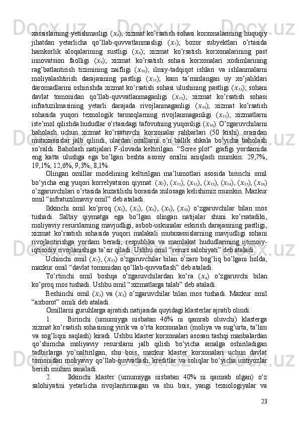 xassislarning yetishmasligi ( ??????
6 ); xizmat ko’rsatish sohasi korxonalarining huquqiy
jihatdan   yetarlicha   qo’llab-quvvatlanmasligi   ( ??????
7 );   bozor   subyektlari   o’rtasida
hamkorlik   aloqalarining   sustligi   ( ??????
8 );   xizmat   ko’rsatish   korxonalarining   past
innovatsion   faolligi   ( ??????
9 );   xizmat   ko’rsatish   sohasi   korxonalari   xodimlarining
rag’batlantirish   tizimining   zaifligi   ( ??????
10 );   ilmiy-tadqiqot   ishlari   va   ishlanmalarni
moliyalashtirish   darajasining   pastligi   ( ??????
11 );   kam   ta’minlangan   uy   xo’jaliklari
daromadlarini oshirishda xizmat ko’rsatish sohasi  ulushining pastligi  ( ??????
12 ); sohani
davlat   tomonidan   qo’llab-quvvatlanmaganligi   ( ??????
13 );   xizmat   ko’rsatish   sohasi
infratuzilmasining   yetarli   darajada   rivojlanmaganligi   ( ??????
14 );   xizmat   ko’rsatish
sohasida   yuqori   texnologik   tarmoqlarning   rivojlanmaganligi   ( ??????
15 );   xizmatlarni
iste’mol qilishda hududlar o’rtasidagi tafovutning yuqoriligi ( ??????
16 ). O’zgaruvchilarni
baholash   uchun   xizmat   ko’rsatuvchi   korxonalar   rahbarlari   (50   kishi)   orasidan
mutaxassislar   jalb   qilindi,   ulardan   omillarni   o’n   ballik   shkala   bo’yicha   baholash
so’raldi.   Baholash   natijalari   F-ilovada   keltirilgan.   “Scree   plot”   grafigi   yordamida
eng   katta   ulushga   ega   bo’lgan   beshta   asosiy   omilni   aniqlash   mumkin:   29,7%,
19,1%, 12,6%, 9,3%, 8,1%. 
Olingan   omillar   modelining   keltirilgan   ma’lumotlari   asosida   birinchi   omil
bo’yicha eng yuqori  korrelyatsion  qiymat: ( ??????
7 ), ( ??????
11 ), ( ??????
12 ), ( ??????
13 ), ( ??????
14 ), ( ??????
15 ), ( ??????
16 )
o’zgaruvchilari o’rtasida kuzatilishi borasida xulosaga kelishimiz mumkin. Mazkur
omil “infratuzilmaviy omil” deb ataladi.  
Ikkinchi   omil   ko’proq   ( ??????
1 ),   ( ??????
2 ),   ( ??????
6 ),   ( ??????
9 ),   ( ??????
10 )   o’zgaruvchilar   bilan   mos
tushadi.   Salbiy   qiymatga   ega   bo’lgan   olingan   natijalar   shuni   ko’rsatadiki,
moliyaviy resurslarning mavjudligi, asbob-uskunalar eskirish darajasining pastligi,
xizmat   ko’rsatish   sohasida   yuqori   malakali   mutaxassislarning   mavjudligi   sohani
rivojlantirishga   yordam   beradi,   respublika   va   mamlakat   hududlarining   ijtimoiy-
iqtisodiy rivojlanishiga ta’sir qiladi. Ushbu omil “resurs salohiyati” deb ataladi. 
Uchinchi   omil   ( ??????
7 ),   ( ??????
13 )   o’zgaruvchilar   bilan   o’zaro   bog’liq   bo’lgani   holda,
mazkur omil “davlat tomonidan qo’llab-quvvatlash” deb ataladi. 
To’rtinchi   omil   boshqa   o’zgaruvchilardan   ko’ra   ( ??????
4 )   o’zgaruvchi   bilan
ko’proq mos tushadi. Ushbu omil “xizmatlarga talab” deb ataladi.  
Beshinchi   omil   ( ??????
3 )   va   ( ??????
5 )   o’zgaruvchilar   bilan   mos   tushadi.   Mazkur   omil
“axborot” omili deb ataladi.  
Omillarni guruhlarga ajratish natijasida quyidagi klasterlar ajratib olindi: 
1. Birinchi   (umumiyga   nisbatan   46%   ni   qamrab   oluvchi)   klasterga
xizmat ko’rsatish sohasining yirik va o’rta korxonalari (moliya va sug’urta, ta’lim
va sog’liqni saqlash) kiradi. Ushbu klaster korxonalari asosan tashqi manbalardan
qo’shimcha   moliyaviy   resurslarni   jalb   qilish   bo’yicha   amalga   oshiriladigan
tadbirlarga   yo’naltirilgan,   shu   bois,   mazkur   klaster   korxonalari   uchun   davlat
tomonidan moliyaviy qo’llab-quvvatlash, kreditlar va soliqlar bo’yicha imtiyozlar
berish muhim sanaladi. 
2. Ikkinchi   klaster   (umumiyga   nisbatan   40%   ni   qamrab   olgan)   o’z
salohiyatini   yetarlicha   rivojlantirmagan   va   shu   bois,   yangi   texnologiyalar   va
23