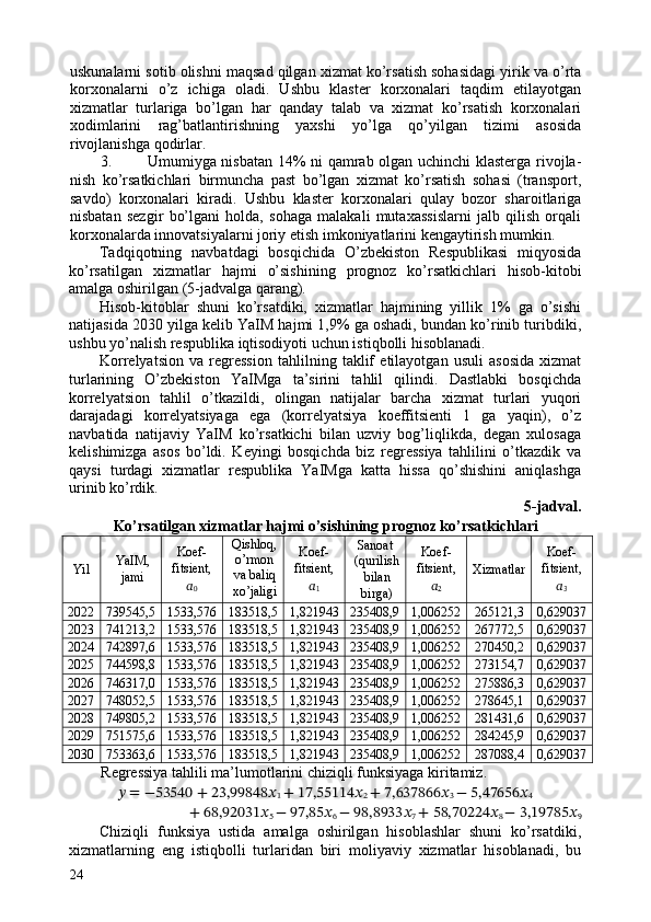 uskunalarni sotib olishni maqsad qilgan xizmat ko’rsatish sohasidagi yirik va o’rta
korxonalarni   o’z   ichiga   oladi.   Ushbu   klaster   korxonalari   taqdim   etilayotgan
xizmatlar   turlariga   bo’lgan   har   qanday   talab   va   xizmat   ko’rsatish   korxonalari
xodimlarini   rag’batlantirishning   yaxshi   yo’lga   qo’yilgan   tizimi   asosida
rivojlanishga qodirlar. 
3. Umumiyga nisbatan 14% ni qamrab olgan uchinchi klasterga rivojla-
nish   ko’rsatkichlari   birmuncha   past   bo’lgan   xizmat   ko’rsatish   sohasi   (transport,
savdo)   korxonalari   kiradi.   Ushbu   klaster   korxonalari   qulay   bozor   sharoitlariga
nisbatan   sezgir   bo’lgani   holda,   sohaga   malakali   mutaxassislarni   jalb   qilish   orqali
korxonalarda innovatsiyalarni joriy etish imkoniyatlarini kengaytirish mumkin. 
Tadqiqotning   navbatdagi   bosqichida   O’zbekiston   Respublikasi   miqyosida
ko’rsatilgan   xizmatlar   hajmi   o’sishining   prognoz   ko’rsatkichlari   hisob-kitobi
amalga oshirilgan (5-jadvalga qarang). 
Hisob-kitoblar   shuni   ko’rsatdiki,   xizmatlar   hajmining   yillik   1%   ga   o’sishi
natijasida 2030 yilga kelib YaIM hajmi 1,9% ga oshadi, bundan ko’rinib turibdiki,
ushbu yo’nalish respublika iqtisodiyoti uchun istiqbolli hisoblanadi. 
Korrelyatsion   va   regression   tahlilning   taklif   etilayotgan   usuli   asosida   xizmat
turlarining   O’zbekiston   YaIMga   ta’sirini   tahlil   qilindi.   Dastlabki   bosqichda
korrelyatsion   tahlil   o’tkazildi,   olingan   natijalar   barcha   xizmat   turlari   yuqori
darajadagi   korrelyatsiyaga   ega   (korrelyatsiya   koeffitsienti   1   ga   yaqin),   o’z
navbatida   natijaviy   YaIM   ko’rsatkichi   bilan   uzviy   bog’liqlikda,   degan   xulosaga
kelishimizga   asos   bo’ldi.   Keyingi   bosqichda   biz   regressiya   tahlilini   o’tkazdik   va
qaysi   turdagi   xizmatlar   respublika   YaIMga   katta   hissa   qo’shishini   aniqlashga
urinib ko’rdik. 
5-jadval. 
Ko’rsatilgan xizmatlar hajmi o’sishining prognoz ko’rsatkichlari  
Yil  YaIM,
jami  Koef-
fitsient, 
??????
0   Qishloq,
o’rmon 
va baliq
xo’jaligi  Koef-
fitsient, 
??????
1   Sanoat 
(qurilish
bilan
birga)  Koef-
fitsient, 
??????
2   Xizmatlar  Koef-
fitsient, 
??????
3  
2022  739545,5  1533,576  183518,5 1,821943  235408,9  1,006252  265121,3  0,629037 
2023  741213,2  1533,576  183518,5 1,821943  235408,9  1,006252  267772,5  0,629037 
2024  742897,6  1533,576  183518,5 1,821943  235408,9  1,006252  270450,2  0,629037 
2025  744598,8  1533,576  183518,5 1,821943  235408,9  1,006252  273154,7  0,629037 
2026  746317,0  1533,576  183518,5 1,821943  235408,9  1,006252  275886,3  0,629037 
2027  748052,5  1533,576  183518,5 1,821943  235408,9  1,006252  278645,1  0,629037 
2028  749805,2  1533,576  183518,5 1,821943  235408,9  1,006252  281431,6  0,629037 
2029  751575,6  1533,576  183518,5 1,821943  235408,9  1,006252  284245,9  0,629037 
2030  753363,6  1533,576  183518,5 1,821943  235408,9  1,006252  287088,4  0,629037 
Regressiya tahlili ma’lumotlarini chiziqli funksiyaga kiritamiz. 
??????  = −53540 + 23,99848 ??????
1  + 17,55114 ??????
2  + 7,637866 ??????
3  − 5,47656 ??????
4
+ 68,92031 ??????
5  − 97,85 ??????
6  − 98,8933 ??????
7  + 58,70224 ??????
8  − 3,19785 ??????
9
Chiziqli   funksiya   ustida   amalga   oshirilgan   hisoblashlar   shuni   ko’rsatdiki,
xizmatlarning   eng   istiqbolli   turlaridan   biri   moliyaviy   xizmatlar   hisoblanadi,   bu
24   