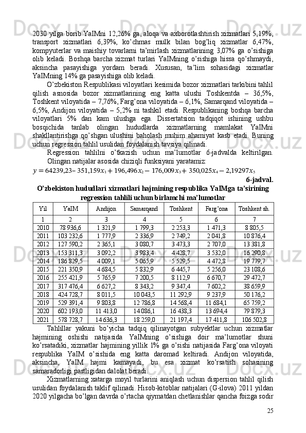 2030 yilga borib YaIMni 12,26% ga, aloqa va axborotlashtirish xizmatlari 5,19%,
transport   xizmatlari   6,39%,   ko’chmas   mulk   bilan   bog’liq   xizmatlar   6,47%,
kompyuterlar   va   maishiy   tovarlarni   ta’mirlash   xizmatlarining   3,07%   ga   o’sishiga
olib   keladi.   Boshqa   barcha   xizmat   turlari   YaIMning   o’sishiga   hissa   qo’shmaydi,
aksincha   pasayishiga   yordam   beradi.   Xususan,   ta’lim   sohasidagi   xizmatlar
YaIMning 14% ga pasayishiga olib keladi. 
O’zbekiston Respublikasi viloyatlari kesimida bozor xizmatlari tarkibini tahlil
qilish   asnosida   bozor   xizmatlarining   eng   katta   ulushi   Toshkentda   –   36,5%,
Toshkent viloyatida – 7,76%, Farg’ona viloyatida – 6,1%, Samarqand viloyatida –
6,5%,   Andijon   viloyatida   –   5,2%   ni   tashkil   etadi.   Respublikaning   boshqa   barcha
viloyatlari   5%   dan   kam   ulushga   ega.   Dissertatsion   tadqiqot   ishining   ushbu
bosqichida   tanlab   olingan   hududlarda   xizmatlarning   mamlakat   YaIMni
shakllantirishga   qo’shgan   ulushini   baholash   muhim   ahamiyat   kasb   etadi.   Buning
uchun regression tahlil usulidan foydalanish tavsiya qilinadi. 
Regression   tahlilni   o’tkazish   uchun   ma’lumotlar   6-jadvalda   keltirilgan.
Olingan natijalar asosida chiziqli funksiyani yaratamiz: 
??????  = 64239,23– 351,159 ??????
1  + 196,496 ??????
2  − 176,009 ??????
3  + 350,025 ??????
4  − 2,19297 ??????
5  
6-jadval. 
O’zbekiston hududlari xizmatlari hajmining respublika YaIMga ta’sirining 
regression tahlili uchun birlamchi ma’lumotlar 
Yil  YaIM  Andijon  Samarqand  Toshkent  Farg’ona  Toshkent sh.
1  2  3  4  5  6  7 
2010  78 936,6  1 321,9  1 799,3  2 253,3  1 471,3  8 805,5 
2011  103 232,6  1 777,9  2 336,9  2 749,2  2 041,8  10 876,4 
2012  127 590,2  2 365,1  3 080,7  3 473,3  2 707,0  13 381,8 
2013  153 311,3  3 092,2  3 983,4  4 428,7  3 532,0  16 290,8 
2014  186 829,5  4 009,1  5 065,9  5 529,5  4 472,8  19 779,7 
2015  221 350,9  4 684,5  5 832,9  6 445,7  5 256,0  23 108,6 
2016  255 421,9  5 765,9  7 200,5  8 112,9  6 670,7  29 472,7 
2017  317 476,4  6 627,2  8 343,2  9 347,4  7 602,2  38 659,9 
2018  424 728,7  8 011,5  10 043,5  11 292,9  9 237,9  50 176,2 
2019  529 391,4  9 803,8  12 786,8  14 568,4  11 684,1  65 759,2 
2020  602 193,0  11 413,0  14 086,1  16 438,3  13 694,4  79 879,3 
2021  578 728,7  14 636,3  18 259,0  21 197,4  17 411,8  106 502,8 
Tahlillar   yakuni   bo’yicha   tadqiq   qilinayotgan   subyektlar   uchun   xizmatlar
hajmining   oshishi   natijasida   YaIMning   o’sishiga   doir   ma’lumotlar   shuni
ko’rsatadiki, xizmatlar hajmining yillik 1% ga o’sishi  natijasida Farg’ona viloyati
respublika   YaIM   o’sishida   eng   katta   daromad   keltiradi.   Andijon   viloyatida,
aksincha,   YaIM   hajmi   kamayadi,   bu   esa   xizmat   ko’rsatish   sohasining
samaradorligi pastligidan dalolat beradi. 
Xizmatlarning   xatarga   moyil   turlarini   aniqlash   uchun   dispersion   tahlil   qilish
usulidan foydalanish taklif qilinadi. Hisob-kitoblar natijalari (G-ilova) 2011 yildan
2020 yilgacha bo’lgan davrda o’rtacha qiymatdan chetlanishlar qancha foizga sodir
25