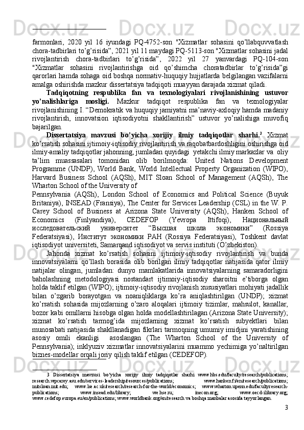  
farmonlari,   2020   yil   16   iyundagi   PQ-4752-son   "Xizmatlar   sohasini   qo’llabquvvatlash
chora-tadbirlari to’g’risida”, 2021 yil 11 maydagi PQ-5113-son "Xizmatlar sohasini jadal
rivojlantirish   chora-tadbirlari   to’g’risida”,   2022   yil   27   yanvardagi   PQ-104-son
"Xizmatlar   sohasini   rivojlantirishga   oid   qo’shimcha   choratadbirlar   to’g’risida”gi
qarorlari hamda sohaga oid boshqa normativ-huquqiy hujjatlarda belgilangan vazifalarni
amalga oshirishda mazkur dissertatsiya tadqiqoti muayyan darajada xizmat qiladi. 
Tadqiqotning   respublika   fan   va   texnologiyalari   rivojlanishining   ustuvor
yo’nalishlariga   mosligi.   Mazkur   tadqiqot   respublika   fan   va   texnologiyalar
rivojlanishining I. “Demokratik va huquqiy jamiyatni ma’naviy-axloqiy hamda madaniy
rivojlantirish,   innovatsion   iqtisodiyotni   shakllantirish”   ustuvor   yo’nalishiga   muvofiq
bajarilgan. 
Dissertatsiya   mavzusi   bo’yicha   xorijiy   ilmiy   tadqiqotlar   sharhi. 3
  Xizmat
ko’rsatish sohasini ijtimoiy-iqtisodiy rivojlantirish va raqobatbardoshligini oshirishga oid
ilmiy-amaliy tadqiqotlar jahonning, jumladan quyidagi  yetakchi ilmiy markazlar va  oliy
ta’lim   muassasalari   tomonidan   olib   borilmoqda:   United   Nations   Development
Programme   (UNDP),   World   Bank,   World   Intellectual   Property   Organization   (WIPO),
Harvard   Business   School   (AQSh),   MIT   Sloan   School   of   Management   (AQSh),   The
Wharton School of the University of 
Pennsylvania   (AQSh),   London   School   of   Economics   and   Political   Science   (Buyuk
Britaniya), INSEAD (Fransiya), The Center for Services Leadership (CSL) in the W. P.
Carey   School   of   Business   at   Arizona   State   University   (AQSh),   Hanken   School   of
Economics   (Finlyandiya),   CEDEFOP   (Yevropa   Ittifoqi),   Национальный
исследовательский   университет   “ Высшая   школа   экономики ”   (Rossiya
Federatsiyasi),   Институт   экономики   РАН   (Rossiya   Federatsiyasi),   Toshkent   davlat
iqtisodiyot universiteti, Samarqand iqtisodiyot va servis instituti (O’zbekiston). 
Jahonda   xizmat   ko’rsatish   sohasini   ijtimoiy-iqtisodiy   rivojlantirish   va   bunda
innovatsiyalarni   qo’llash   borasida   olib   borilgan   ilmiy   tadqiqotlar   natijasida   qator   ilmiy
natijalar   olingan,   jumladan:   dunyo   mamlakatlarida   innovatsiyalarning   samaradorligini
baholashning   metodologiyasi   nostandart   ijtimoiy-iqtisodiy   sharoitni   e’tiborga   olgan
holda taklif etilgan (WIPO); ijtimoiy-iqtisodiy rivojlanish xususiyatlari mohiyati jadallik
bilan   o’zgarib   borayotgan   va   noaniqliklarga   ko’ra   aniqlashtirilgan   (UNDP);   xizmat
ko’rsatish   sohasida   mijozlarning   o’zaro   aloqalari   ijtimoiy   tizimlar,   mahsulot,   kanallar,
bozor kabi omillarni hisobga olgan holda modellashtirilagan (Arizona State University);
xizmat   ko’rsatish   tarmog’ida   mijozlarning   xizmat   ko’rsatish   subyektlari   bilan
munosabati natijasida shakllanadigan fikrlari tarmoqning umumiy imidjini yaratishining
asosiy   omili   ekanligi     asoslangan   (The   Wharton   School   of   the   University   of
Pennsylvania);   inklyuziv   xizmatlar   innovatsiyalarini   muammo   yechimiga   yo’naltirilgan
biznes-modellar orqali joriy qilish taklif etilgan (CEDEFOP). 
 
3   Dissertatsiya   mavzusi   bo‘yicha   xorijiy   ilmiy   tadqiqotlar   sharhi   www.hbs.edu/faculty/research/publications;
research.wpcarey.asu.edu/services-leadership/resources/publications;   www.hanken.fi/en/research/publications;
mitsloan.mit.edu;   www.lse.ac.uk/research/research-for-the-world/economics;   www.wharton.upenn.edu/facultyresearch-
publications;   www.insead.edu/library;   we.hse.ru;   inecon.org;   www.oecd-ilibrary.org;
www.cedefop.europa.eu/en/publications; www.worldbank.org/en/research va boshqa manbalar asosida tayyorlangan. 
3 