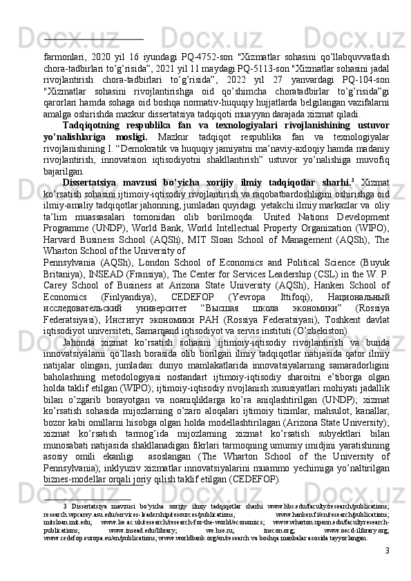 farmonlari,   2020   yil   16   iyundagi   PQ-4752-son   "Xizmatlar   sohasini   qo’llabquvvatlash
chora-tadbirlari to’g’risida”, 2021 yil 11 maydagi PQ-5113-son "Xizmatlar sohasini jadal
rivojlantirish   chora-tadbirlari   to’g’risida”,   2022   yil   27   yanvardagi   PQ-104-son
"Xizmatlar   sohasini   rivojlantirishga   oid   qo’shimcha   choratadbirlar   to’g’risida”gi
qarorlari hamda sohaga oid boshqa normativ-huquqiy hujjatlarda belgilangan vazifalarni
amalga oshirishda mazkur dissertatsiya tadqiqoti muayyan darajada xizmat qiladi. 
Tadqiqotning   respublika   fan   va   texnologiyalari   rivojlanishining   ustuvor
yo’nalishlariga   mosligi.   Mazkur   tadqiqot   respublika   fan   va   texnologiyalar
rivojlanishining I. “Demokratik va huquqiy jamiyatni ma’naviy-axloqiy hamda madaniy
rivojlantirish,   innovatsion   iqtisodiyotni   shakllantirish”   ustuvor   yo’nalishiga   muvofiq
bajarilgan. 
Dissertatsiya   mavzusi   bo’yicha   xorijiy   ilmiy   tadqiqotlar   sharhi. 3
  Xizmat
ko’rsatish sohasini ijtimoiy-iqtisodiy rivojlantirish va raqobatbardoshligini oshirishga oid
ilmiy-amaliy tadqiqotlar jahonning, jumladan quyidagi  yetakchi ilmiy markazlar va  oliy
ta’lim   muassasalari   tomonidan   olib   borilmoqda:   United   Nations   Development
Programme   (UNDP),   World   Bank,   World   Intellectual   Property   Organization   (WIPO),
Harvard   Business   School   (AQSh),   MIT   Sloan   School   of   Management   (AQSh),   The
Wharton School of the University of 
Pennsylvania   (AQSh),   London   School   of   Economics   and   Political   Science   (Buyuk
Britaniya), INSEAD (Fransiya), The Center for Services Leadership (CSL) in the W. P.
Carey   School   of   Business   at   Arizona   State   University   (AQSh),   Hanken   School   of
Economics   (Finlyandiya),   CEDEFOP   (Yevropa   Ittifoqi),   Национальный
исследовательский   университет   “ Высшая   школа   экономики ”   (Rossiya
Federatsiyasi),   Институт   экономики   РАН   (Rossiya   Federatsiyasi),   Toshkent   davlat
iqtisodiyot universiteti, Samarqand iqtisodiyot va servis instituti (O’zbekiston). 
Jahonda   xizmat   ko’rsatish   sohasini   ijtimoiy-iqtisodiy   rivojlantirish   va   bunda
innovatsiyalarni   qo’llash   borasida   olib   borilgan   ilmiy   tadqiqotlar   natijasida   qator   ilmiy
natijalar   olingan,   jumladan:   dunyo   mamlakatlarida   innovatsiyalarning   samaradorligini
baholashning   metodologiyasi   nostandart   ijtimoiy-iqtisodiy   sharoitni   e’tiborga   olgan
holda taklif etilgan (WIPO); ijtimoiy-iqtisodiy rivojlanish xususiyatlari mohiyati jadallik
bilan   o’zgarib   borayotgan   va   noaniqliklarga   ko’ra   aniqlashtirilgan   (UNDP);   xizmat
ko’rsatish   sohasida   mijozlarning   o’zaro   aloqalari   ijtimoiy   tizimlar,   mahsulot,   kanallar,
bozor kabi omillarni hisobga olgan holda modellashtirilagan (Arizona State University);
xizmat   ko’rsatish   tarmog’ida   mijozlarning   xizmat   ko’rsatish   subyektlari   bilan
munosabati natijasida shakllanadigan fikrlari tarmoqning umumiy imidjini yaratishining
asosiy   omili   ekanligi     asoslangan   (The   Wharton   School   of   the   University   of
Pennsylvania);   inklyuziv   xizmatlar   innovatsiyalarini   muammo   yechimiga   yo’naltirilgan
biznes-modellar orqali joriy qilish taklif etilgan (CEDEFOP). 
 
3   Dissertatsiya   mavzusi   bo‘yicha   xorijiy   ilmiy   tadqiqotlar   sharhi   www.hbs.edu/faculty/research/publications;
research.wpcarey.asu.edu/services-leadership/resources/publications;   www.hanken.fi/en/research/publications;
mitsloan.mit.edu;   www.lse.ac.uk/research/research-for-the-world/economics;   www.wharton.upenn.edu/facultyresearch-
publications;   www.insead.edu/library;   we.hse.ru;   inecon.org;   www.oecd-ilibrary.org;
www.cedefop.europa.eu/en/publications; www.worldbank.org/en/research va boshqa manbalar asosida tayyorlangan. 
3