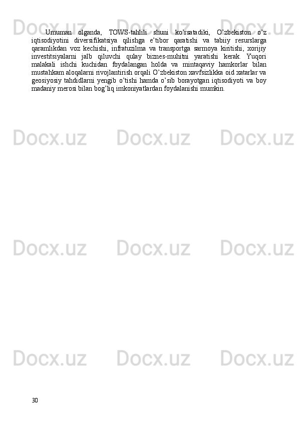 Umuman   olganda,   TOWS-tahlili   shuni   ko’rsatadiki,   O’zbekiston   o’z
iqtisodiyotini   diversifikatsiya   qilishga   e’tibor   qaratishi   va   tabiiy   resurslarga
qaramlikdan   voz   kechishi,   infratuzilma   va   transportga   sarmoya   kiritishi,   xorijiy
investitsiyalarni   jalb   qiluvchi   qulay   biznes-muhitni   yaratishi   kerak.   Yuqori
malakali   ishchi   kuchidan   foydalangan   holda   va   mintaqaviy   hamkorlar   bilan
mustahkam aloqalarni rivojlantirish orqali O’zbekiston xavfsizlikka oid xatarlar va
geosiyosiy   tahdidlarni   yengib   o’tishi   hamda   o’sib   borayotgan   iqtisodiyoti   va   boy
madaniy merosi bilan bog’liq imkoniyatlardan foydalanishi mumkin. 
30   